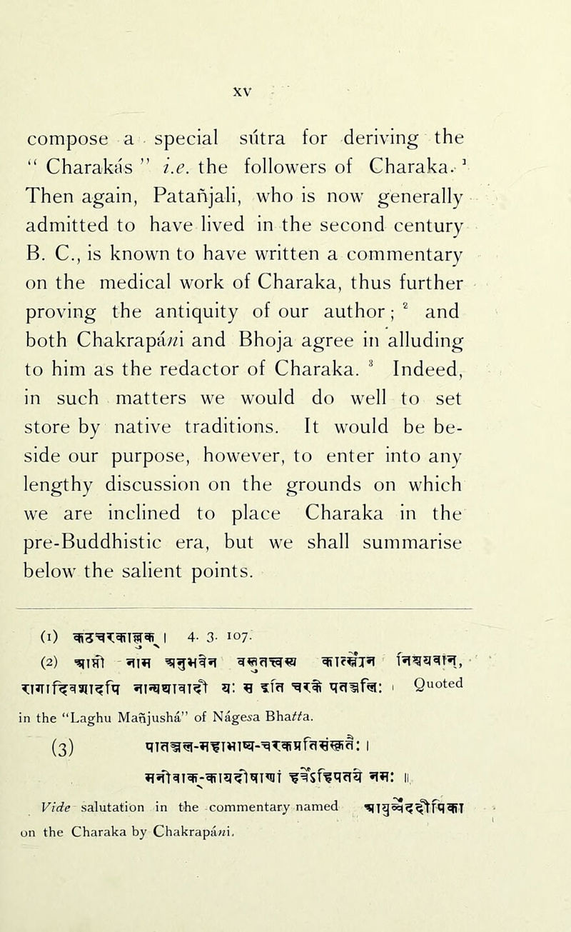 compose a special siitra for deriving the “ Charakas ” i.e. the followers of Charaka. ' Then again, Patanjali, who is now generally admitted to have lived in the second century B. C., is known to have written a commentary on the medical work of Charaka, thus further proving the antiquity of our author; ^ and both Chakrapa/n and Bhoja agree in alluding to him as the redactor of Charaka. ^ Indeed, in such matters we would do well to set store by native traditions. It would be be- side our purpose, however, to enter into any lengthy discussion on the grounds on which we are inclined to place Charaka in the pre-Buddhistic era, but we shall summarise below the salient points. (1) I 4- 3- 107. (2) -qint 1 Quoted in the “Laghu Manjusha” of Nagesa Bha^fa. (3) : I Vide salutation in the commentary named on the Charaka by Chakrapawi.