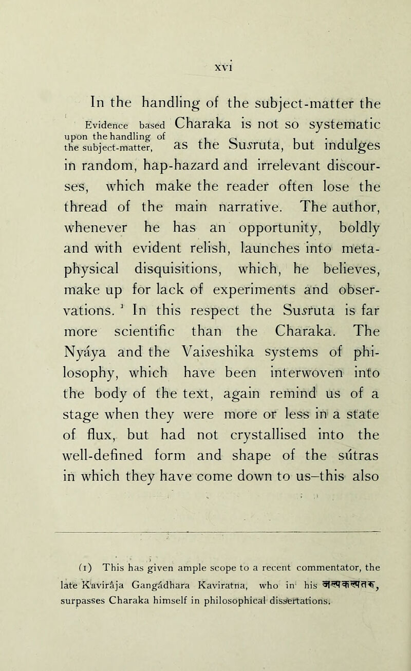 In the handling of the subject-matter the Evidence based Charaka is not so systematic upon the handling of i o i • i i the subject-matter, as the hu^Futa, but indulges in random, hap-hazard and irrelevant discour- ses, which make the reader often lose the thread of the main narrative. The author, whenever he has an opportunity, boldly and with evident relish, launches into meta- physical disquisitions, which, he believes, make up for lack of experiments and obser- vations. ' In this respect the Su.yruta is far more scientific than the Charaka. The Nyaya and the Vai^'eshika systems of phi- losophy, which have been interwoven into the body of the text, again remind us of a stage when they were more or less in a state of flux, but had not crystallised into the well-defined form and shape of the siitras in which they have come down to us-this also O) This has given ample scope to a recent commentator, the late K'avir^ja GangAdhara Kaviratna, who in- his surpasses Charaka himself in philosophical dis^rtations.