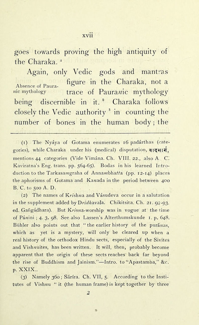 goes towards proving the high antiquity of the Charaka. ' Again, only Vedic gods and mantras ,, fissure in the Charaka, not a Absence of Paura- ^ wic mythology tracc of Paura;dc mythology being discernible in it. * Charaka follows closely the Vedic authority * in counting the number of bones in the human body; the (1) The Nyaya of Gotama enumerates i6 padarthas (cate- gories), while Charaka under his (medical) disputation, mentions 44 categories (Vide Vimana. Ch. VIII. 22., also A C. Kaviratna's Eng. trans. pp. 564-65). Bodas in his learned Intro- duction to the Tarkasawgraha of Annawzbha^i'a (pp. 12-14) places the aphorisms of Gotama and Kawada in the period between 400 B. C. to 500 A. D. (2) Tbe names of Krfshwa and Vasudeva occur in a salutation in the supplement added by DnrfAavala. Chikitsita. Ch. 21. 92-93. ed. Gangadhara). But Krfs?za-worship was in vogue at the time of Pa«ini ; 4. 3. 98. See also Lassen’s Alterthumskunde i. p. 648. Biihler also points out that “ the earlier history of the puraraas, which as yet is a mystery, will only be cleared up when a real history of the orthodox Hindu sects, especially of the Sivites and Vishwuites, has been written. It will, then, probably become apparent that the origin of these sects reaches back far beyond the rise of Buddhism and Jainism.”—Intro, to Apastamba,” &c. p. XXIX.. (3) Namely 360 ; Sarira. Ch. VII, 5. According to the Insti- tutes of Vishwu “ it (the human frame) is kept together by three 2