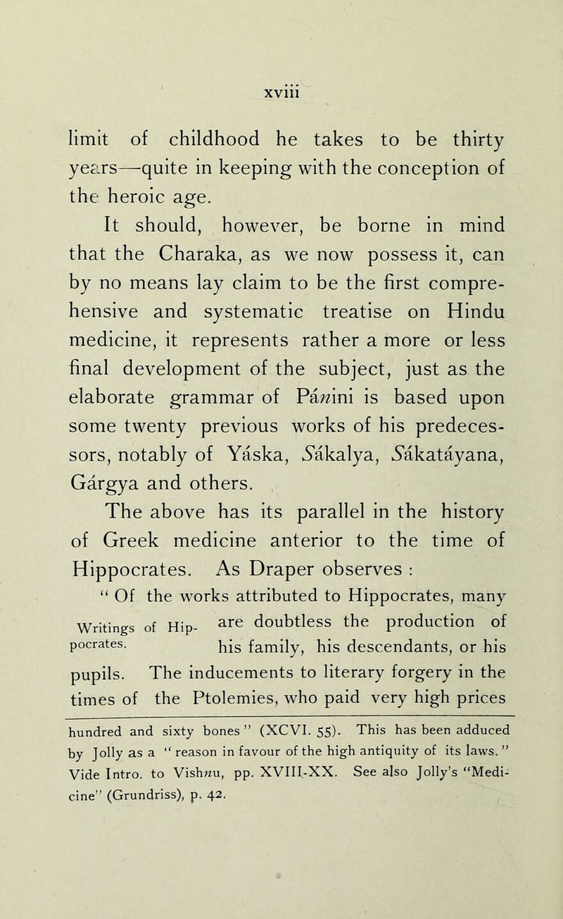 limit of childhood he takes to be thirty years—quite in keeping with the conception of the heroic age. It should, however, be borne in mind that the Charaka, as we now possess it, can by no means lay claim to be the first compre- hensive and systematic treatise on Hindu medicine, it represents rather a more or less final development of the subject, just as the elaborate grammar of Pa;fini is based upon some twenty previous works of his predeces- sors, notably of Yaska, Yakalya, Yakatayana, Gargya and others. The above has its parallel in the history of Greek medicine anterior to the time of Hippocrates. As Draper observes : “ Of the works attributed to Hippocrates, many Writings of Hip- ^^e doubtless the production of pocrates. pjg family, his descendants, or his pupils. The inducements to literary forgery in the times of the Ptolemies, who paid very high prices hundred and sixty bones” (XCVI. 55). This has been adduced by Jolly as a “ reason in favour of the high antiquity of its laws. ” Vide Intro, to Vishjju, pp. XVIII-XX. See also Jolly’s “Medi- cine” (Grundriss), p. 42.