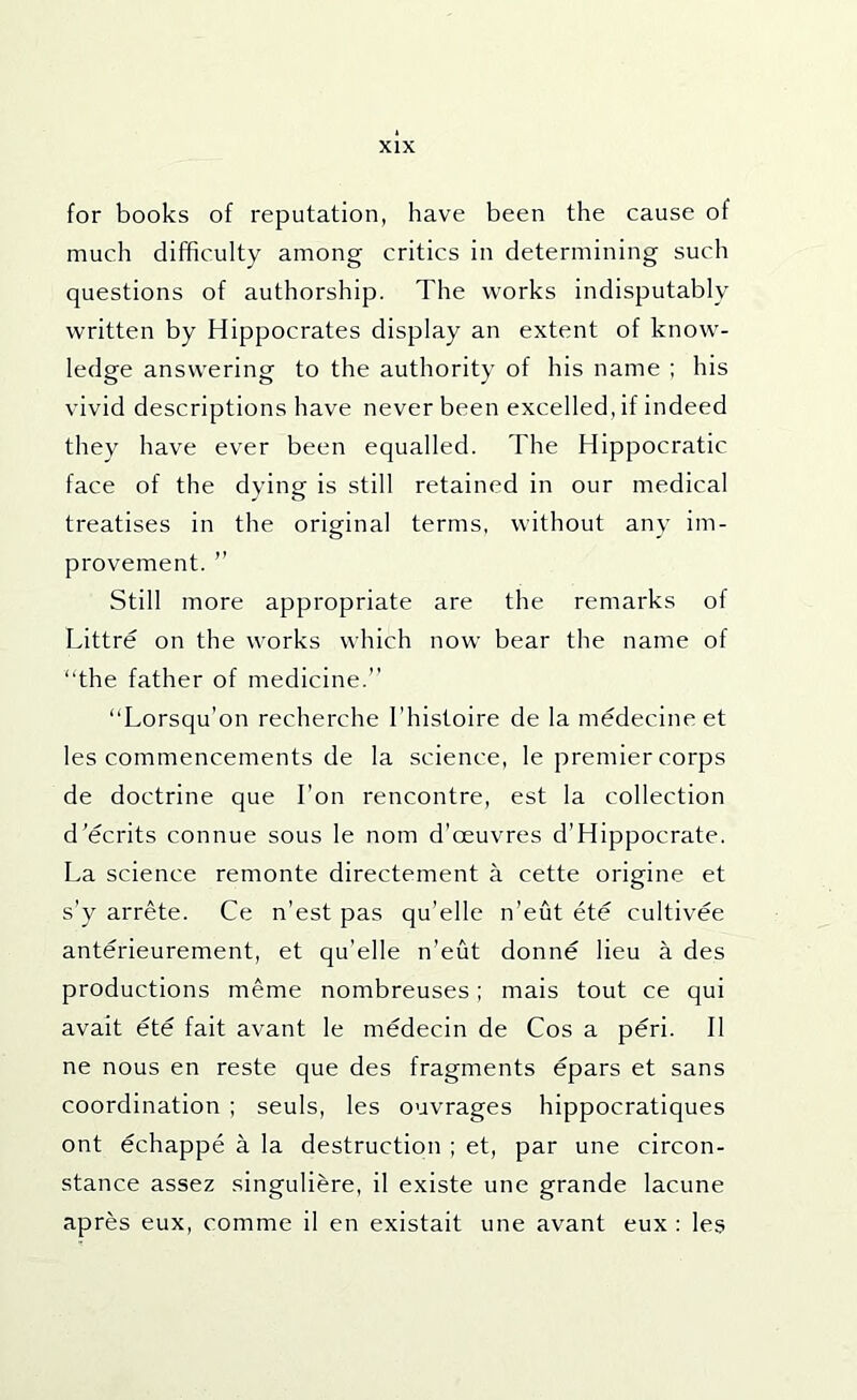 for books of reputation, have been the cause of much difficulty among critics in determining such questions of authorship. The works indisputably written by Hippocrates display an extent of know- ledge answering to the authority of his name ; his vivid descriptions have never been excelled, if indeed they have ever been equalled. The Hippocratic face of the dying is still retained in our medical treatises in the original terms, without any im- provement. ” Still more appropriate are the remarks of Littre on the works which now bear the name of “the father of medicine.” “Lorsqu’on recherche I’histoire de la medecine et les commencements de la science, le premier corps de doctrine que Ton rencontre, est la collection d’ecrlts connue sous le nom d'oeuvres d’Hippocrate. La science remonte directement a cette origine et s’y arrete. Ce n’est pas qu’elle n’eut ete cultivee anterieurement, et qu’elle n’eut donne lieu a des productions meme nombreuses; mais tout ce qui avait ete fait avant le medecin de Cos a peri. II ne nous en reste que des fragments epars et sans coordination ; seuls, les ouvrages hippocratlques ont echappe a la destruction ; et, par une circon- stance assez singuliere, il existe une grande lacune apres eux, comme il en existait une avant eux : les