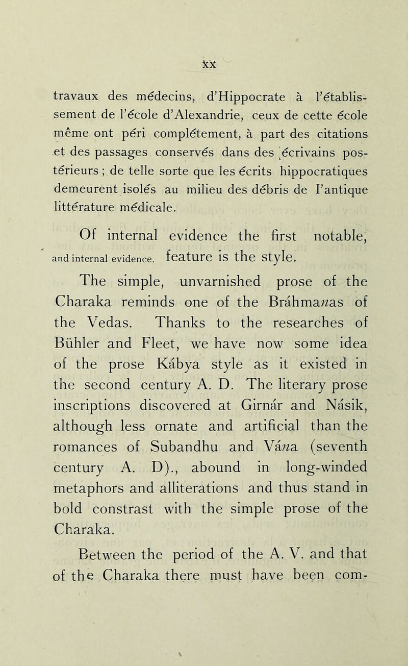 travaux des mddecins, d’Hippocrate a Pdtablis- sement de I’ecole d’Alexandria, ceux de cette ecole meme ont peri completement, a part des citations et des passages conserves dans des 'ecrivains pos- terieurs ; de telle sorte que les ecrits hippocratiques demeurent isoles au milieu des debris de I’antique litterature medicale. Of internal evidence the first notable, and internal evidence, feature is the Style. The simple, unvarnished prose of the Charaka reminds one of the Brahmawas of the Vedas. Thanks to the researches of Biihler and Fleet, we have now some idea of the prose Kabya style as it existed in the second century A. D. The literary prose inscriptions discovered at Girnar and Nasik, although less ornate and artificial than the romances of Subandhu and Vawa (seventh century A. D)., abound in long-winded metaphors and alliterations and thus stand in bold constrast with the simple prose of the Charaka. Between the period of the A. V. and that of the Charaka there must have been com-