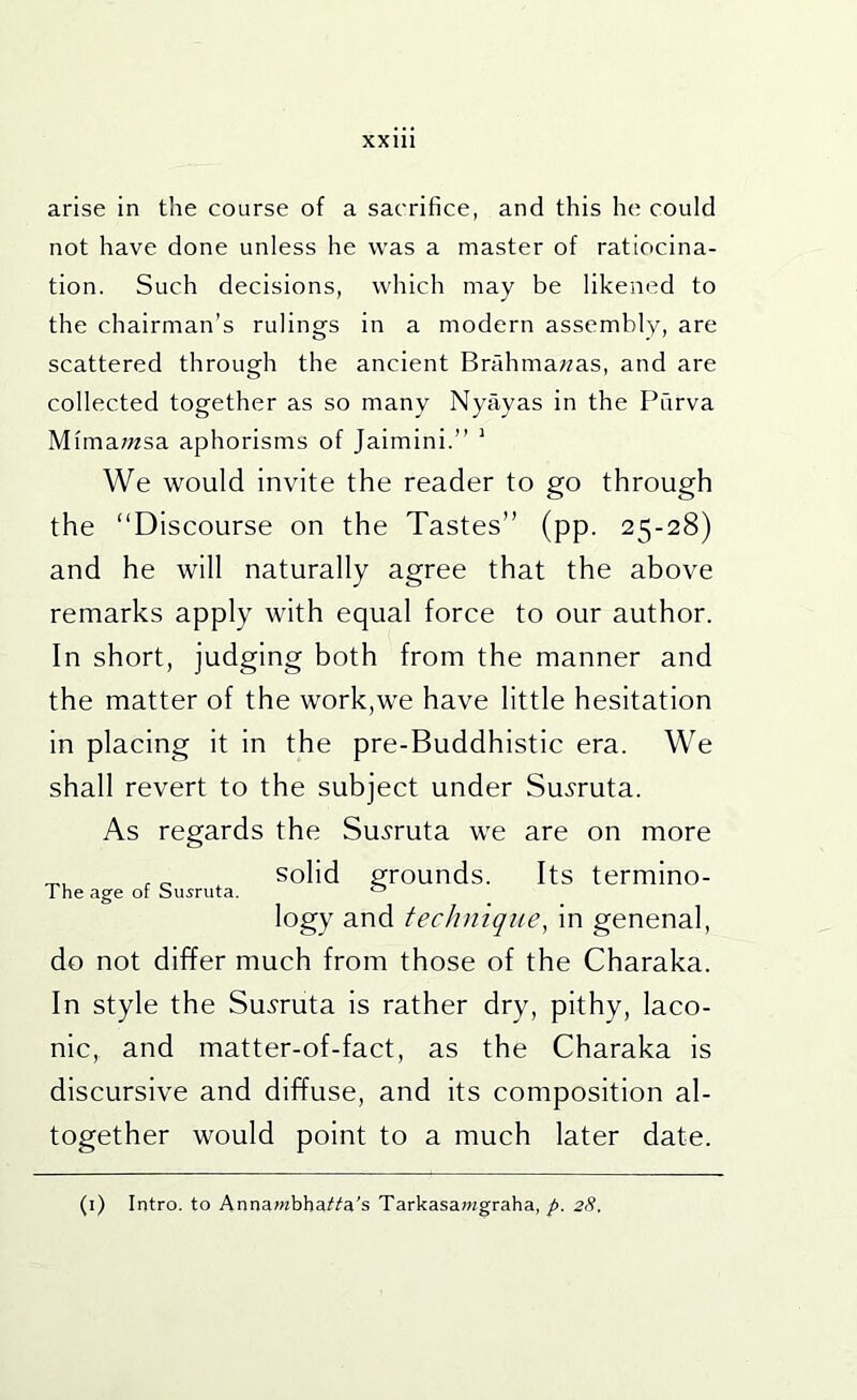 arise in the course of a sacrifice, and this he could not have done unless he was a master of ratiocina- tion. Such decisions, which may be likened to the chairman’s rulings in a modern assembly, are scattered through the ancient Brahmawas, and are collected together as so many Nyayas in the Purva Mima/wsa aphorisms of Jaimini.” ' We would invite the reader to go through the “Discourse on the Tastes” (pp. 25-28) and he will naturally agree that the above remarks apply with equal force to our author. In short, judging both from the manner and the matter of the work,we have little hesitation in placing it in the pre-Buddhistic era. We shall revert to the subject under Su.9ruta. As regards the Su.?ruta we are on more solid grounds. Its termino- logy and technique^ in genenal, do not differ much from those of the Charaka. In style the Su^ruta Is rather dry, pithy, laco- nic, and matter-of-fact, as the Charaka Is discursive and diffuse, and its composition al- together would point to a much later date. The age of Susruta. (i) Intro, to Annawbbai'i'a's Tarkasa/agraha, 28.