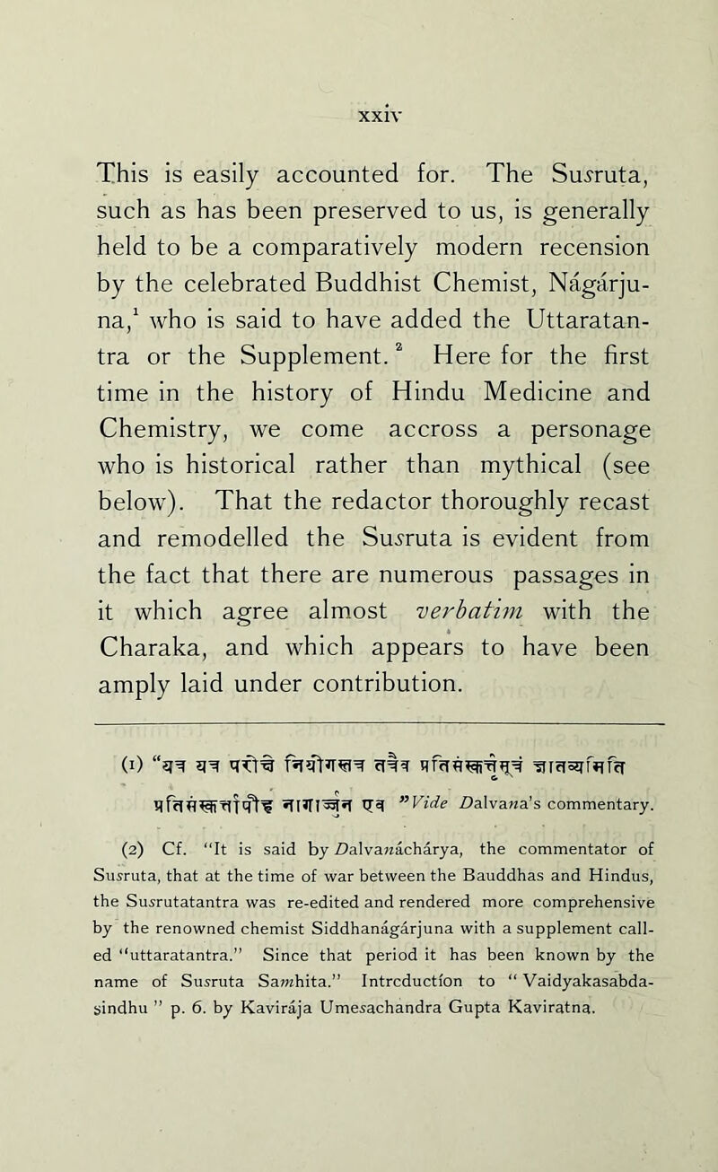This is easily accounted for. The Su^ruta, such as has been preserved to us, is generally held to be a comparatively modern recension by the celebrated Buddhist Chemist, Nagarju- na,^ Avho is said to have added the Uttaratan- tra or the Supplement. * Here for the first time in the history of Hindu Medicine and Chemistry, we come accross a personage who is historical rather than mythical (see below). That the redactor thoroughly recast and remodelled the Su^'ruta is evident from the fact that there are numerous passages in it which agree almost verbatim with the Charaka, and which appears to have been amply laid under contribution. (1) Tirrissfmfcr ”Vide ZJalvawa’s commentary. (2) Cf. “It is said by Z)alvanacharya, the commentator of Suiruta, that at the time of war between the Bauddhas and Hindus, the Susrutatantra was re-edited and rendered more comprehensive by the renowned chemist Siddhanagarjuna with a supplement call- ed “uttaratantra.” Since that period it has been known by the name of Susruta Sawhita.” Intrcductlon to “ Vaidyakasabda- sindhu ” p. 6. by Kaviraja Umesachandra Gupta Kaviratna.