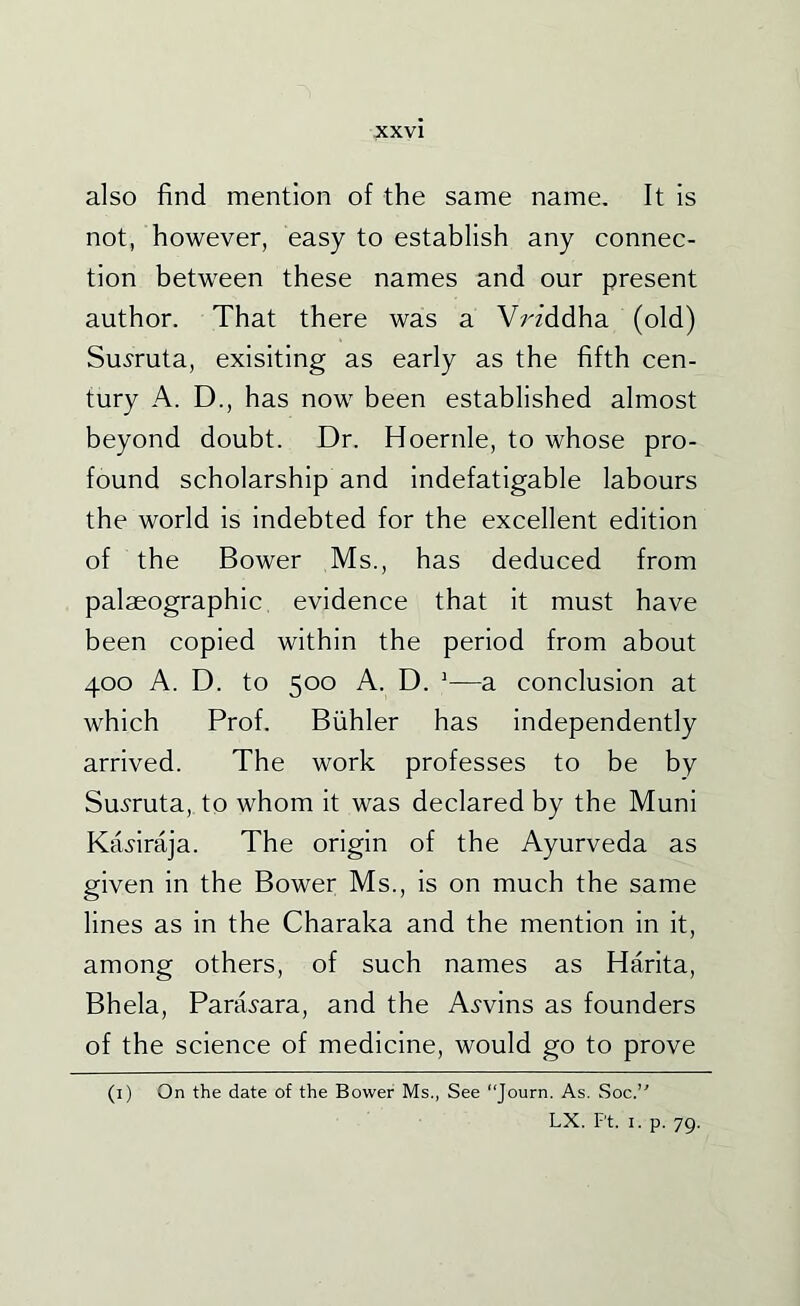 also find mention of the same name. It is not, however, easy to establish any connec- tion between these names and our present author. That there was a Vrzddha (old) Su^'ruta, exisiting as early as the fifth cen- tury A. D., has now been established almost beyond doubt. Dr. Hoernle, to whose pro- found scholarship and indefatigable labours the world is indebted for the excellent edition of the Bower Ms., has deduced from palaeographic, evidence that it must have been copied within the period from about 400 A. D. to 500 A. D. ’—a conclusion at which Prof. Biihler has independently arrived. The work professes to be by Sui'ruta, to whom it was declared by the Muni Kafiraja. The origin of the Ayurveda as given in the Bower Ms., is on much the same lines as in the Charaka and the mention in it, among others, of such names as Harita, Bhela, Para^'ara, and the A^-vins as founders of the science of medicine, would go to prove (i) On the date of the Bower Ms., See “Journ. As. Soc.” LX. Ft. I. p. 79.