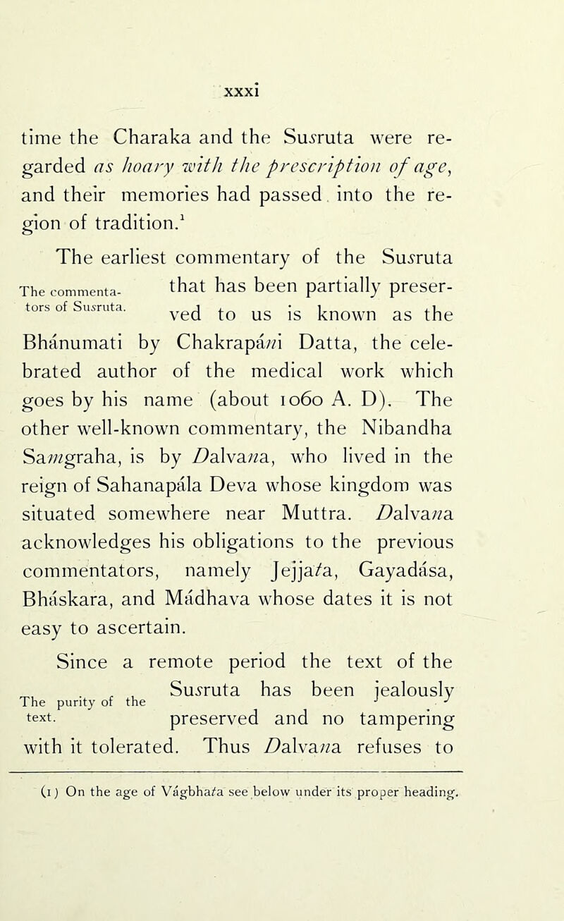 time the Charaka and the Su^ruta were re- garded as hoary zvith the prescription of age^ and their memories had passed into the re- gion of tradition.' The earliest commentary of the Su^'ruta The commenta- that has been partially preser- tors of Su^ruta. Bhanumati by Chakrapa/d Datta, the cele- brated author of the medical work which goes by his name (about 1060 A. D). The other well-known commentary, the Nibandha Sa/wgraha, is by Da.\va.na, who lived in the reign of Sahanapala Deva whose kingdom was situated somewhere near Muttra. Z^alva/?a acknowledges his obligations to the previous commentators, namely Jejja/a, Gayadasa, Bhaskara, and Madhava whose dates it is not easy to ascertain. Since a remote period the text of the , , Su.yruta has been iealouslv The purity of the text. preserved and no tampering with it tolerated. Thus Dalvana. refuses to (i) On the age of Vagbhai'a see below under its proper heading.