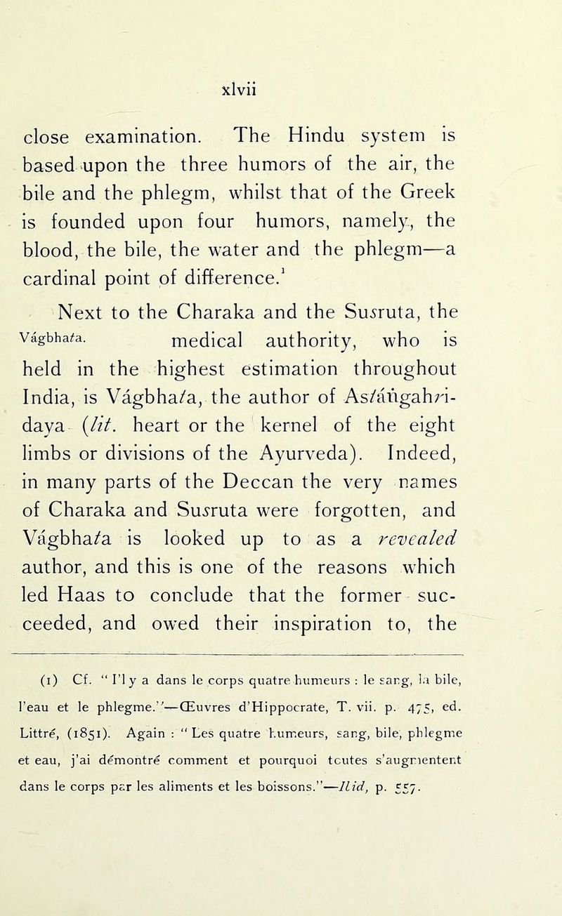 close examination. The Hindu system is based‘Upon the three humors of the air, the bile and the phlegm, whilst that of the Greek is founded upon four humors, namely, the blood, the bile, the water and the phlegm—a cardinal point of difference.' Next to the Charaka and the Su^ruta, the Vagbhai»a. medical authority, who is held in the highest estimation throughout India, is Vagbha/a, the author of As/aiigahri- daya {lit. heart or the kernel of the eight limbs or divisions of the Ayurveda). Indeed, in many parts of the Deccan the very names of Charaka and Su^ruta were forgotten, and Vagbha/a is looked up to as a revealed author, and this is one of the reasons which led Haas to conclude that the former suc- ceeded, and owed their inspiration to, the (i) Cf. “ ri y a dans le corps quatre humeurs : le sang, I.a bile, I'eau et le phlegme.’'—CEuvres d'Hippocrate, T. vii. p. 475, ed. Littre, (1851). Again ; “ Les quatre humeurs, sang, bile, phlegme et eau, j’ai demontre comment et pourquoi tcutes s’augnentent dans le corps par les aliments et les boissons.—Hid, p. 557.