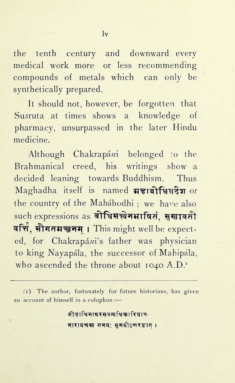 the tenth century and downward every medical work more or less recommending compounds of metals which can only be synthetically prepared. It should not, however, be forgotten that Su.yruta at times shows a knowledge of pharmacy, unsurpassed in the later Hindu medicine. Although Chakrapawi belonged to the Brahmanical creed, his writings show a decided leaning towards Buddhism. Thus Maghadha itself is named or the country of the Mahabodhi ; we ha^aj also such expressions as I This might well be expect- ed, for Chakrapa;;i’s father was physician to king Nayapala, the successor of Mahipala, who ascended the throne about 1040 A.D.’ fi) The author, fortunately for future historians, has given an account of himself in a colophon :— iff ^ 1 m SIT B ^ ^ 1 he tn ^- rTHq; I