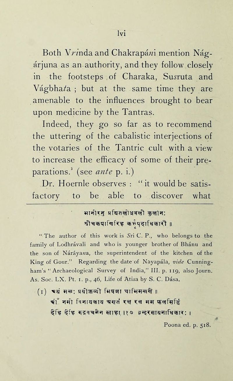Both Vrmdaand Chakrapa;?! mention Nag- arjuna as an authority, and they follow closely in the footsteps of Charaka, Su^ruta and Vagbha/a ; but at the same time they are amenable to the influences brought to bear upon medicine by the Tantras. Indeed, they go so far as to recommend the uttering of the cabalistic interjections of the votaries of the Tantric cult with a view to increase the efficacy of some of their pre- parations.’ (see ante p. i.) Dr. Hoernle observes : “it would be satis- factory to be able to discover what “ The author of this work is 5ri C. P., who belongs to the family of Lodhravali and who is younger brother of Bhanu and the son of Naraya;;a, the superintendent of the kitchen of the King of Gour.” Regarding the date of Nayapala, vide Cunning- ham’s “ Archaeological Survey of India,” III. p. 119, also Journ. As. Soc. LX. Pt. I. p., 46, Life of Atiia by S. C. Dasa. (l) f«qsn II Poona ed. p. 518.