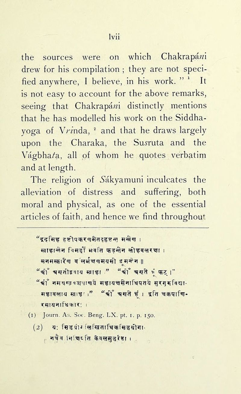 the sources were on which Chakrapa//i drew for his compilation ; they are not speci- fied anywhere, I believe, in his work. ” ^ It is not easy to account for the above remarks, seeing that Chakrapa/fi distinctly mentions that he has modelled his work on the Siddha- yoga of Vrmda, ^ and that he draws largely upon the Charaka, the Su.?ruta and the Vagbha/a, all of whom he quotes verbatim and at length. The religion of .Sakyamuni inculcates the alleviation of distress and suffering, both moral and physical, as one of the essential articles of faith, and hence we find throughout is r ' i” ¥ I ¥qiqifw- (i) Journ. As. Soc. Beng. LX. pt. i. p. 150. (2) ?i: |. r*ii¥qm i .