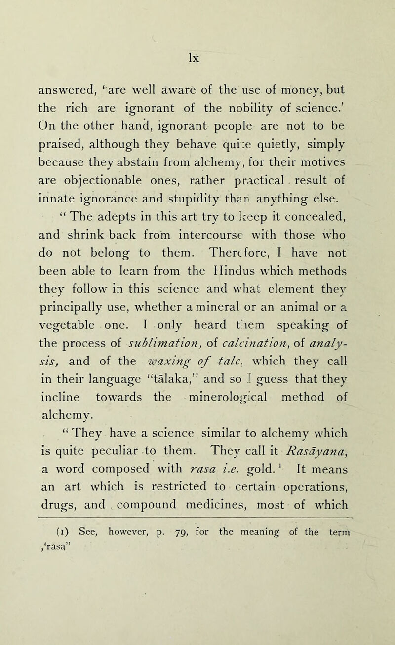 lx answered, ‘ are well aware of the use of money, but the rich are ignorant of the nobility of science.’ On the other hand, ignorant people are not to be praised, although they behave quiie quietly, simply because they abstain from alchemy, for their motives are objectionable ones, rather practical result of innate ignorance and stupidity than anything else. “ The adepts in this art try to iceep it concealed, and shrink back from intercourse with those who do not belong to them. Therefore, 1 have not been able to learn from the Hindus which methods they follow in this science and w’hat element they principally use, whether a mineral or an animal or a vegetable one. I only heard them speaking of the process of sublimation, of calcination, of analy- sis, and of the waxing of talc, which they call in their language “talaka,” and so I guess that they incline towards the minerologi’cal method of alchemy. “ They have a science similar to alchemy which is quite peculiar to them. They call it Rasdyana, a word composed with rasa i.e. gold. ’ It means an art which is restricted to certain operations, drugs, and compound medicines, most of wTich (i) See, however, p. 79, for the meaning of the term /rasa”