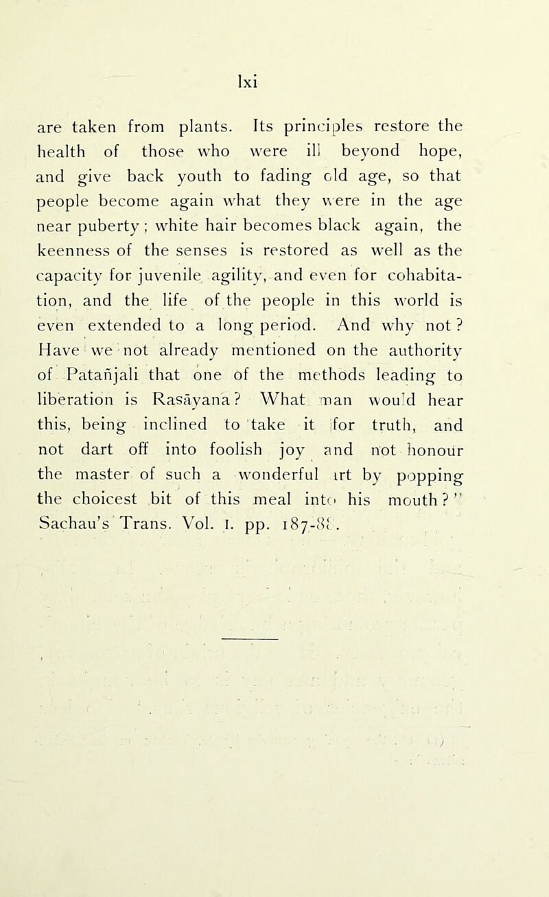 are taken from plants. Its principles restore the health of those who were ill beyond hope, and give back youth to fading old age, so that people become again what they vere in the age near puberty; white hair becomes black again, the keenness of the senses is restored as well as the capacity for juvenile agility, and even for cohabita- tion, and the life of the people in this world is even extended to a long period. And why not ? Have we not already mentioned on the authority of Patahjali that one of the methods leading to liberation is Rasavana? What man would hear this, being inclined to take it for truth, and not dart off into foolish joy and not honour the master of such a wonderful irt by popping the choicest bit of this meal into his mouth?” Sachau’s Trans. Vol. l. pp. 187-81 .