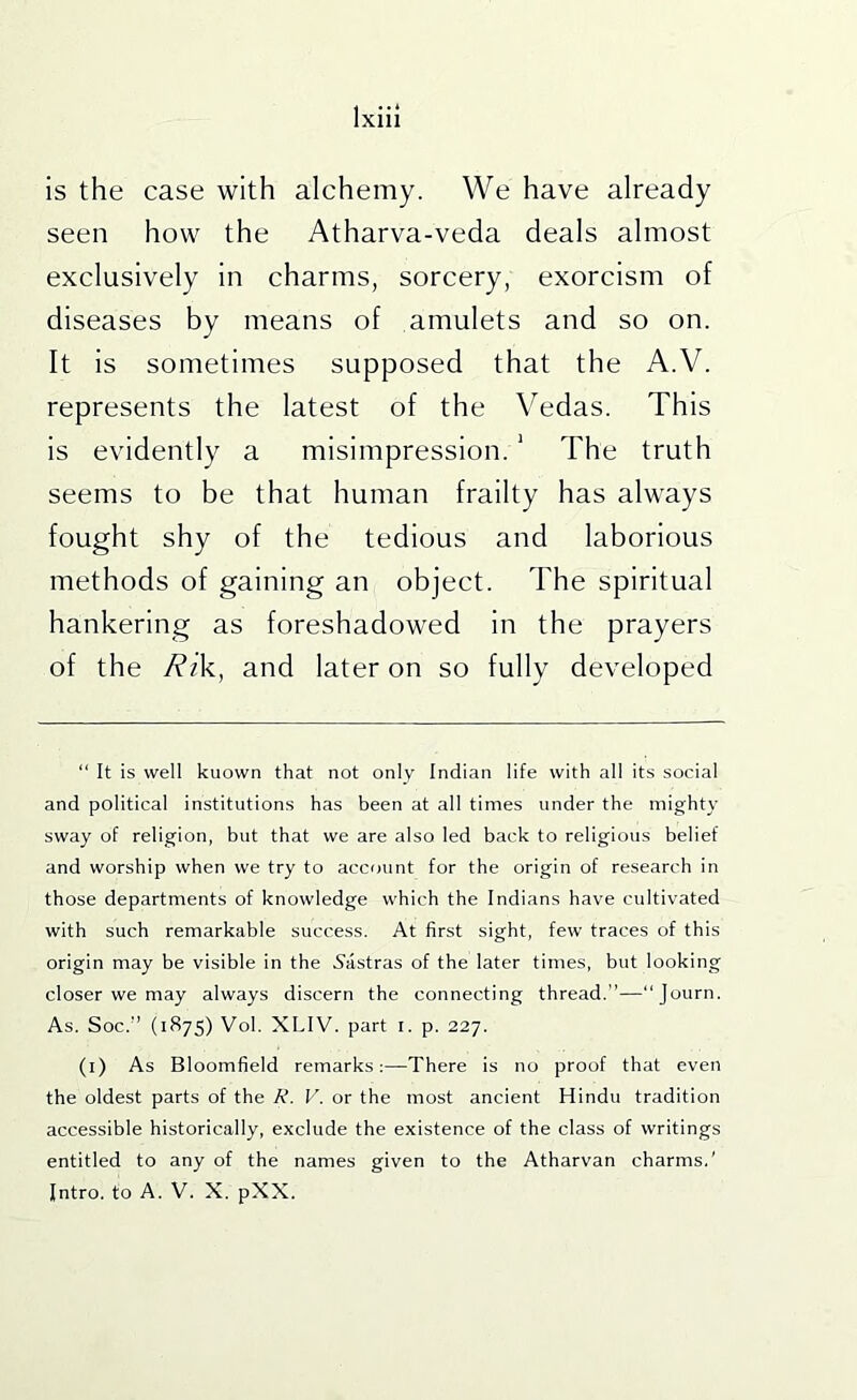 is the case with alchemy. We have already seen how the Atharva-veda deals almost exclusively in charms, sorcery, exorcism of diseases by means of amulets and so on. It is sometimes supposed that the A.V. represents the latest of the Vedas. This is evidently a misimpression. ‘ The truth seems to be that human frailty has always fought shy of the tedious and laborious methods of gaining an object. The spiritual hankering as foreshadowed in the prayers of the Rik, and later on so fully developed “ It is well kuown that not only Indian life with all its social and political institutions has been at all times under the mighty sway of religion, but that we are also led back to religious belief and worship when we try to account for the origin of research in those departments of knowledge which the Indians have cultivated with such remarkable success. At first sight, few traces of this origin may be visible in the 5astras of the later times, but looking closer we may always discern the connecting thread.”—Journ. As. Soc.” (1S75) Vol. XLIV. part i. p. 227. (i) As Bloomfield remarks;—There is no proof that even the oldest parts of the R. V. or the most ancient Hindu tradition accessible historically, exclude the existence of the class of writings entitled to any of the names given to the Atharvan charms.’ Intro, to A. V. X. pXX.