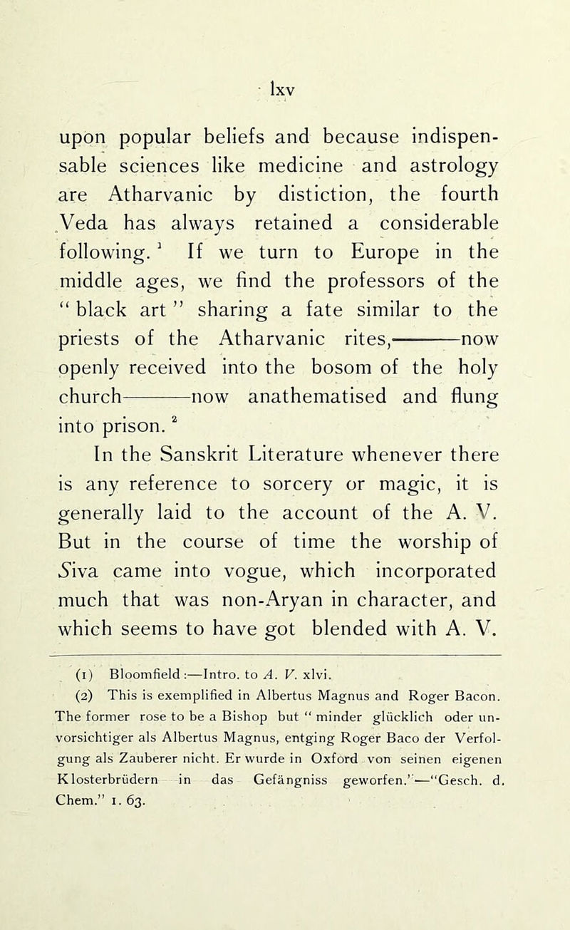 upon popular beliefs and because indispen- sable sciences like medicine and astrology are Atharvanic by distiction, the fourth Veda has always retained a considerable following. ^ If we turn to Europe in the middle ages, we find the professors of the “ black art ” sharing a fate similar to the priests of the Atharvanic rites, now openly received into the bosom of the holy church now anathematised and flung into prison. ^ In the Sanskrit Literature whenever there is any reference to sorcery or magic, it is generally laid to the account of the A. V. But in the course of time the worship of Aiva came into vogue, which incorporated much that was non-Aryan in character, and which seems to have got blended with A. V. (1) Bloomfield:—Intro, to a. F. xlvi. (2) This is exemplified in Albertus Magnus and Roger Bacon. The former rose to be a Bishop but “ minder gliicklich oder un- vorsichtiger als Albertus Magnus, entging Roger Baco der Verfol- gung als Zauberer nicht. Er wurde in Oxford von seinen eigenen Klosterbriidern in das Gefangniss geworfen.’■—“Gesch. d. Chem.” I. 63.