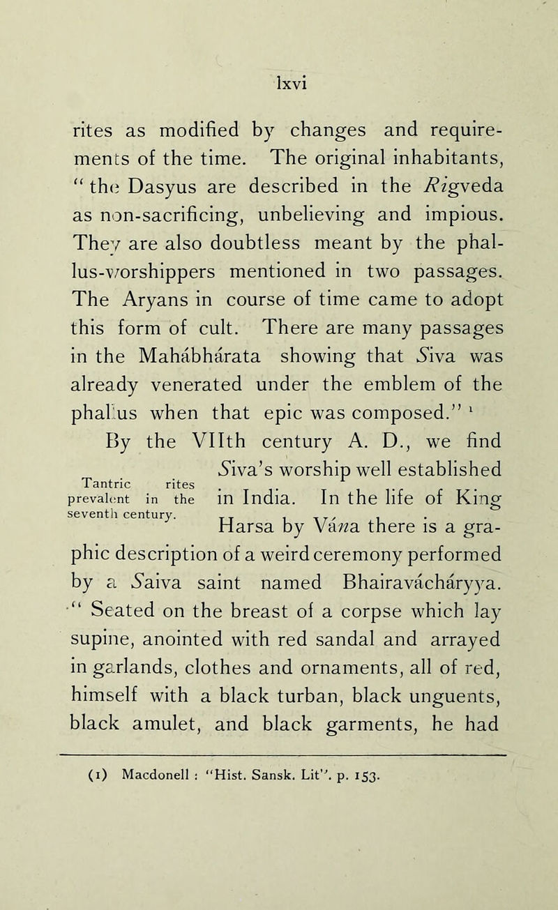 rites as modified by changes and require- ments of the time. The original inhabitants, “ th(j Dasyus are described in the i?zgveda as non-sacrificing, unbelieving and impious. They are also doubtless meant by the phal- lus-v/orshippers mentioned in two passages. The Aryans in course of time came to adopt this form of cult. There are many passages in the Mahabharata showing that Aiva was already venerated under the emblem of the phallus when that epic was composed.” ^ By the Vllth century A. D., we find diva’s worship well established Tantric rites , . prevah'nt in the m India. In the life of King seventh century. _. , , Harsa by Va/^a there is a gra- phic description of a weird ceremony performed by a 5aiva saint named Bhairavacharyya. •“ Seated on the breast of a corpse which lay supine, anointed with red sandal and arrayed in garlands, clothes and ornaments, all of red, himself with a black turban, black unguents, black amulet, and black garments, he had (i) Macdonell ; “Hist. Sansk. Lit'h p. 153.