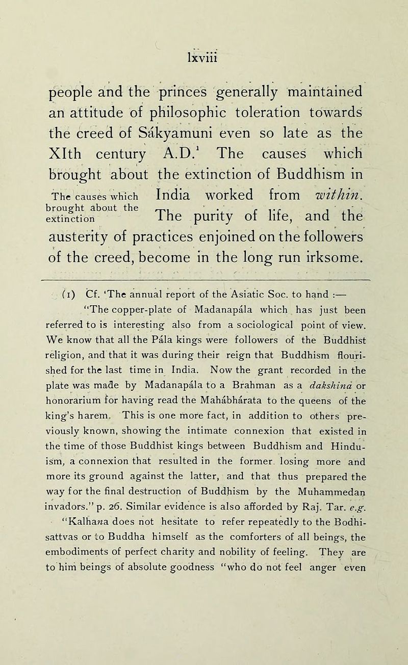 people and the princes generally maintained an attitude of philosophic toleration towards the creed of Sakyamuni even so late as the Xlth century A.D/ The causes which brought about the extinction of Buddhism in The causes which India worked from within. brought about the . r t- i i' extinction i he purity of lite, and the austerity of practices enjoined on the followers of the creed, become in the long run irksome. (i) Cf. ‘The annual report of the Asiatic Soc. to hand :— “The copper-plate of Madanapala which has just been referred to is interesting also from a sociological point of view. We know that all the Pala kings were followers of the Buddhist religion, and that it was during their reign that Buddhism flouri- shed for the last time in India. Now the grant recorded in the plate was made by Madanapala to a Brahman as a dakshind or honorarium for having read the Mahabharata to the queens of the king’s harem. This is one more fact, in addition to others pre- viously known, showing the intimate connexion that existed in the time of those Buddhist kings between Buddhism and Hindu- ism, a connexion that resulted in the former losing more and more its ground against the latter, and that thus prepared the way for the final destruction of Buddhism by the Muhammedan invadors.” p. 26. Similar evidence is also afforded by Raj. Tar. e.g. “Kalhawa does not hesitate to refer repeatedly to the Bodhi- sattvas or to Buddha himself as the comforters of all beings, the embodiments of perfect charity and nobility of feeling. They are to him beings of absolute goodness “who do not feel anger even