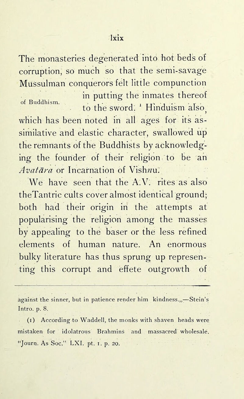 The monasteries degenerated into hot beds of corruption, so much so that the semi-savage Mussulman conquerors felt little compunction in putting the Inmates thereof of Buddhism. . i i t t - ' i • ' r to the sword. Hinduism also ) which has been noted In all ages for Its as- similative and elastic character, swallowed up the remnants of the Buddhists by acknowledg- ing the founder of their religion to be an Avntdra or Incarnation of Vish;2u. We have seen that the A:Y. rites as also theTantric cults cover almost identical ground; both had their origin in the attempts at popularising the religion among the masses by appealing to the baser or the less refined elements of human nature. An enormous bulky literature has thus sprung up represen- ting this corrupt and effete outgrowth of against the sinner, but in patience render him kindness.,,-—Stein’s Intro, p. 8. (i) According to Waddell, the monks with shaven heads were mistaken for idolatrous Brahmins and massacred wholesale, Journ. As Soc.” LXI, pt. i. p. 20.