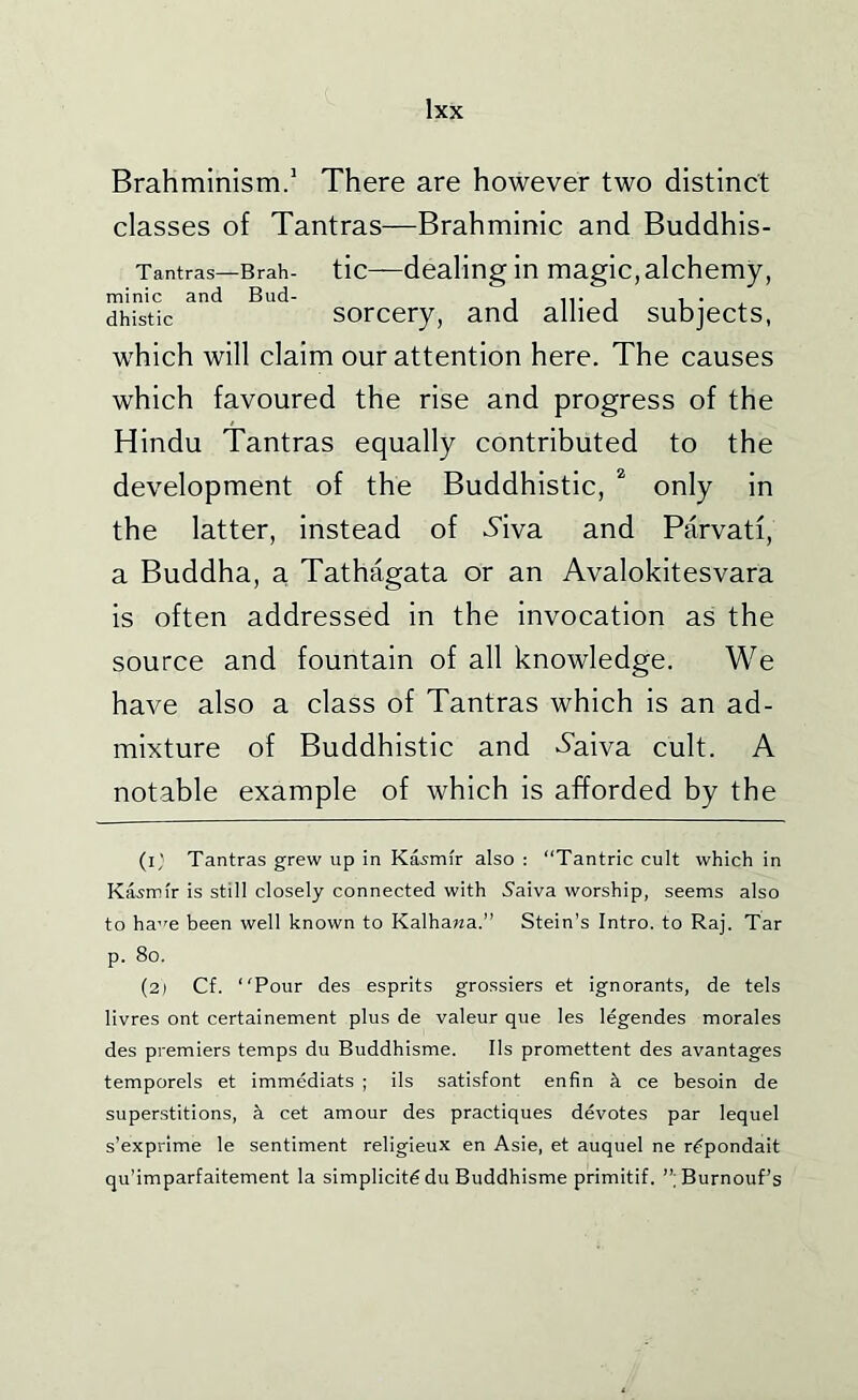 Brahminism.' There are however two distinct classes of Tantras—Brahminic and Buddhis- Tantras—Brah- tic—dealing in magic, alchemy, minic and Bud- . n* i i ■ . dhistic sorcery, and allied subjects, which will claim our attention here. The causes which favoured the rise and progress of the Hindu Tantras equally contributed to the development of the Buddhistic, only in the latter, instead of 5'iva and Parvatf, a Buddha, a Tathagata or an Avalokitesvara is often addressed in the invocation as the source and fountain of all knowledge. We have also a class of Tantras which is an ad- mixture of Buddhistic and >5’aiva cult. A notable example of which is afTorded by the (i,' Tantras grew up in Kasmir also ; “Tantric cult which in Kasmir is still closely connected with 5aiva worship, seems also to ha’fe been well known to Kalhawa.” Stein’s Intro, to Raj. Tar p. 8o. (2) Cf. Pour des esprits grossiers et ignorants, de tels livres ont certainement plus de valeur que les legendes morales des premiers temps du Buddhisme. Ils promettent des avantages temporels et immediats ; ils satisfont enfin k ce besoin de superstitions, k cet amour des practiques devotes par lequel s’exprime le sentiment religieux en Asie, et auquel ne r^pondait qu’imparfaitement la simplicity du Buddhisme primitif. ”;Burnouf’s