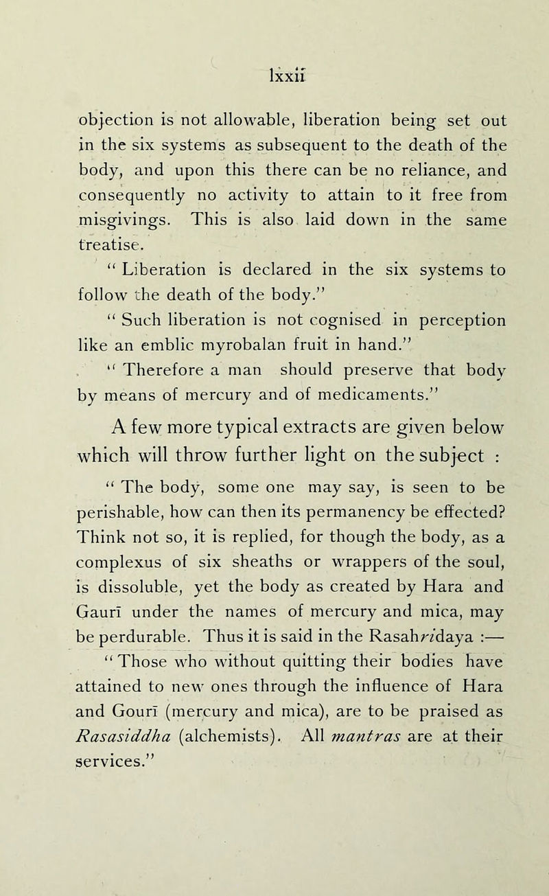 objection is not allowable, liberation being set out in the six systems as subsequent to the death of the body, and upon this there can be no reliance, and consequently no activity to attain to it free from misgivings. This is also laid down in the same treatise. “ Liberation is declared in the six systems to follow the death of the body.” “ Such liberation is not cognised in perception like an emblic myrobalan fruit in hand.” ” Therefore a man should preserve that body by means of mercury and of medicaments.” A few more typical extracts are given below which will throw further light on the subject : “ The body, some one may say, is seen to be perishable, how can then its permanency be effected? Think not so, it is replied, for though the body, as a complexus of six sheaths or wrappers of the soul, is dissoluble, yet the body as created by Kara and Gauri under the names of mercury and mica, may be perdurable. Thus it is said in the Rasahr/daya :— “ Those who without quitting their bodies have attained to new ones through the influence of Kara and Gouri (mercury and mica), are to be praised as Rasasiddha (alchemists). All mantras are at their services.”