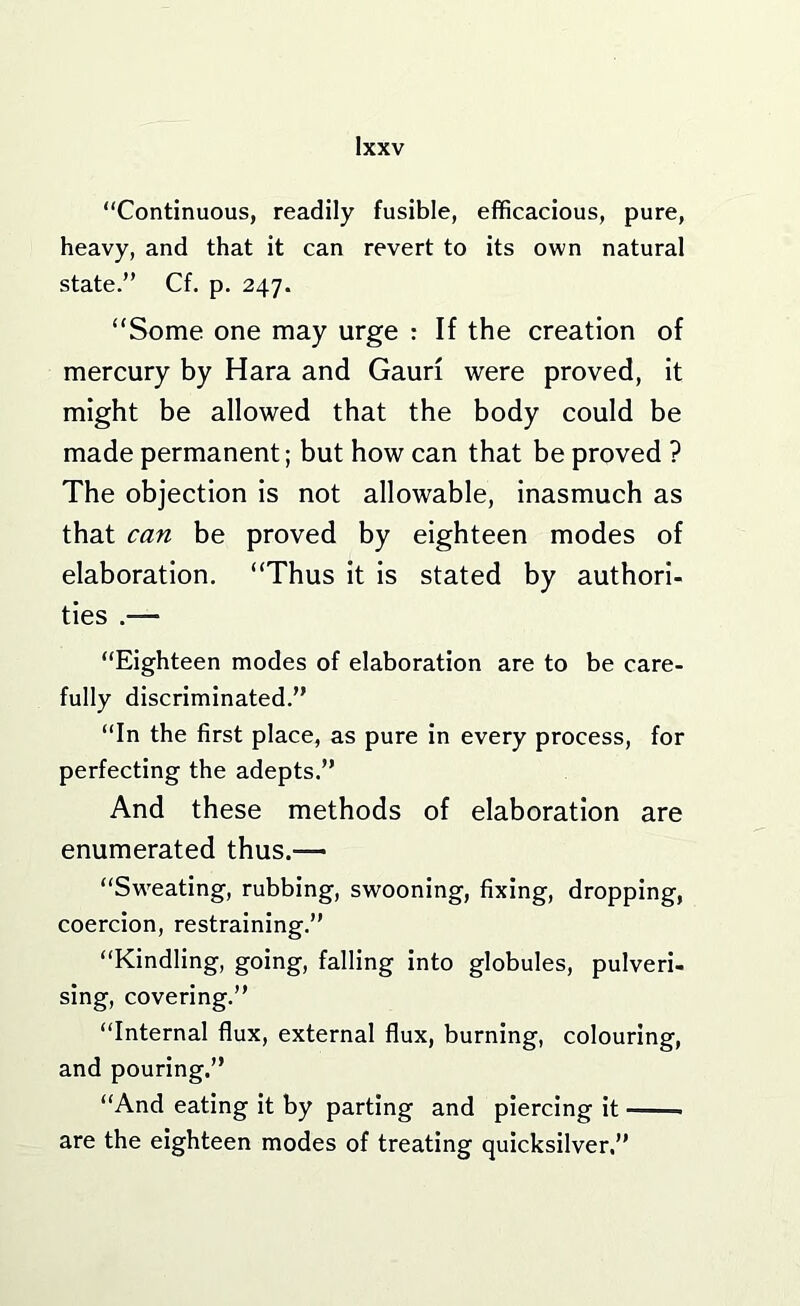 “Continuous, readily fusible, efficacious, pure, heavy, and that it can revert to its own natural state.” Cf. p. 247. “Some one may urge : If the creation of mercury by Hara and Gauri were proved, it might be allowed that the body could be made permanent; but how can that be proved ? The objection is not allowable, inasmuch as that can be proved by eighteen modes of elaboration. “Thus it is stated by authori- ties .— “Eighteen modes of elaboration are to be care- fully discriminated.” “In the first place, as pure in every process, for perfecting the adepts.” And these methods of elaboration are enumerated thus.— “Sw^eating, rubbing, swooning, fixing, dropping, coercion, restraining.” “Kindling, going, falling into globules, pulveri- sing, covering.” “Internal flux, external flux, burning, colouring, and pouring.” “And eating it by parting and piercing it are the eighteen modes of treating quicksilver.”