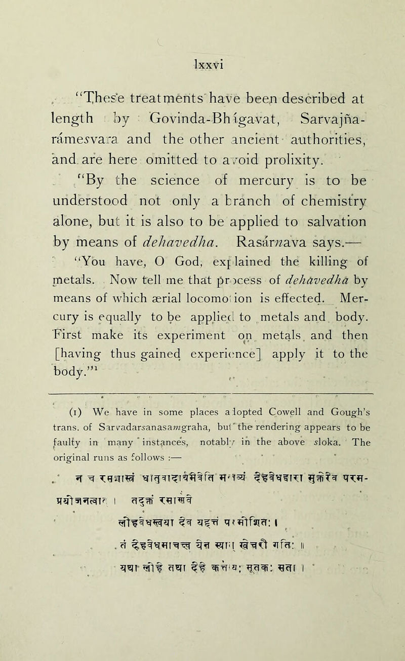 “These treatments have bee,n described at length by Govinda-Bh igavat, Sarvajna- rame^vara and the other ancient authorities, and_ are here omitted to avoid prolixity. “By the science of mercury is to be understood not only a branch of chemistry alone, but it is also to be applied to salvation by means of dehavedha. Rasar;?ava says.— “You have, O God, explained the killing of metals. Now tell me that process of dehavedha. by means of which serial locomodon is effected. Mer- cury is equally to be applied to metals and body. First make its experiment on metals, and then [having thus gained experience] apply it to the hody.’“ (i) We have in some places alopted Cowell and Gough’s trans. of Sarvadarsanasa?Hgraha, but the rendering appears to be faulty in many  instance’s, notably in the above ^loka. The original runs as follows :— ' q^wtfaici: I . cf WTii ’ivi'd ?ira: n €lt clSTI ft ^cfM ■