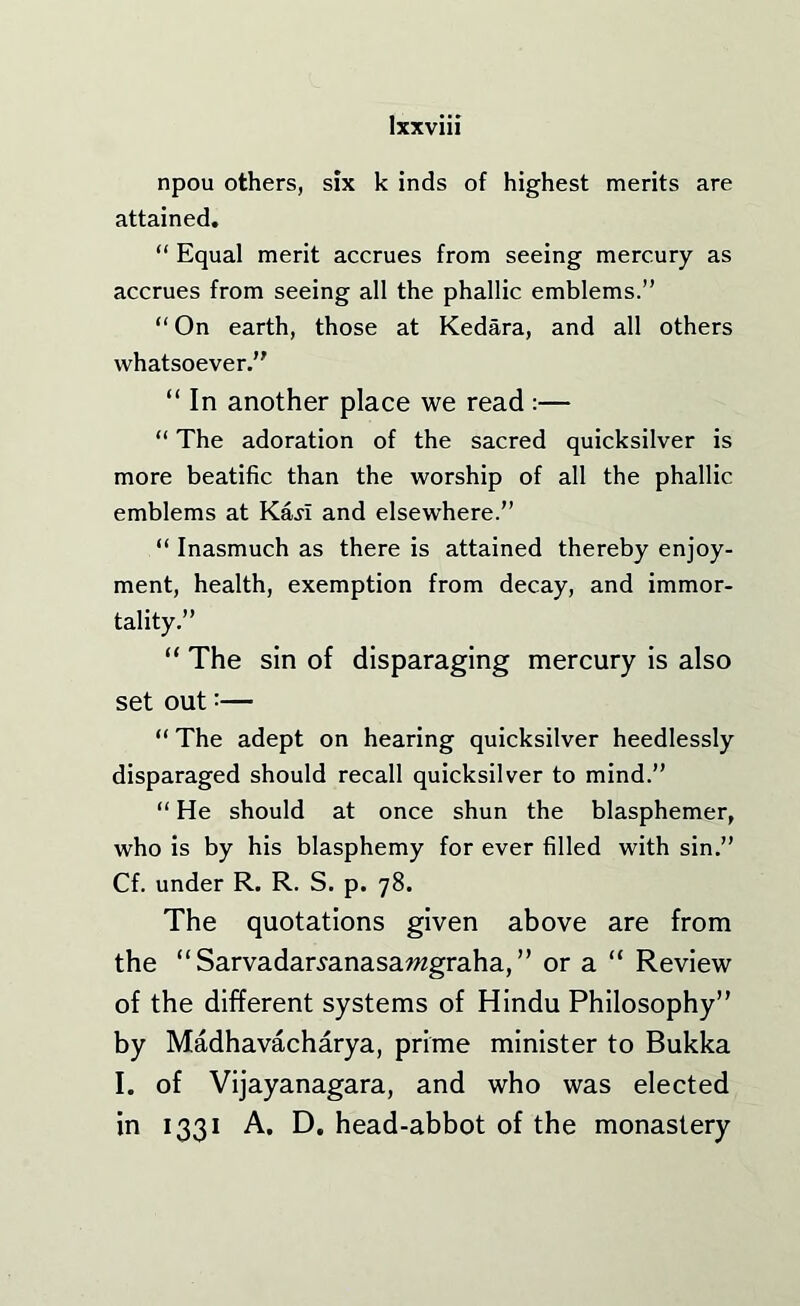 npou others, six k inds of highest merits are attained. “ Equal merit accrues from seeing mercury as accrues from seeing all the phallic emblems.” “On earth, those at Kedara, and all others whatsoever.” “ In another place we read :— “ The adoration of the sacred quicksilver is more beatific than the worship of all the phallic emblems at Kaji and elsewhere.” “ Inasmuch as there is attained thereby enjoy- ment, health, exemption from decay, and immor- tality.” “ The sin of disparaging mercury is also set out:— “ The adept on hearing quicksilver heedlessly disparaged should recall quicksilver to mind.” “ He should at once shun the blasphemer, who is by his blasphemy for ever filled with sin.” Cf. under R. R. S. p. 78. The quotations given above are from the “ Sarvadar^anasawgraha, ” or a “ Review of the different systems of Hindu Philosophy” by Madhavacharya, prime minister to Bukka I. of Vijayanagara, and who was elected in 1331 A. D, head-abbot of the monastery