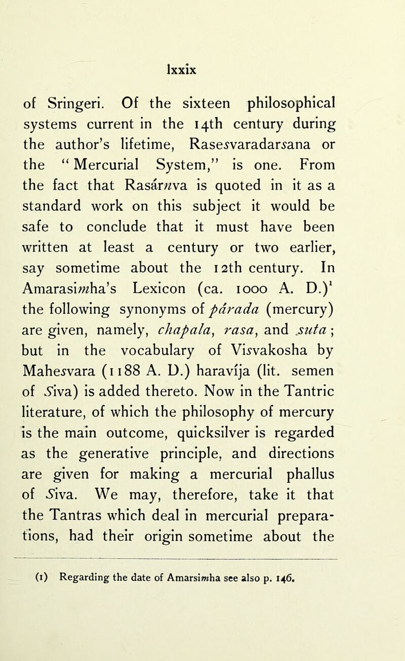 of Sringeri. Of the sixteen philosophical systems current in the 14th century during the author’s lifetime, Rase^varadar^ana or the “ Mercurial System,” is one. From the fact that Rasarwva is quoted In It as a standard work on this subject it would be safe to conclude that it must have been written at least a century or two earlier, say sometime about the 12th century. In Amaraslwha’s Lexicon (ca. 1000 A. D.)‘ the following synonyms of pdt'ada (mercury) are given, namely, chapala, rasa, and .suta; but In the vocabulary of Vi^vakosha by Mahe^vara (1188 A. D.) haravija (lit. semen of Siva) Is added thereto. Now In the Tantric literature, of which the philosophy of mercury Is the main outcome, quicksilver Is regarded as the generative principle, and directions are given for making a mercurial phallus of 6’iva. We may, therefore, take it that the Tantras which deal In mercurial prepara- tions, had their origin sometime about the (i) Regarding the date of Amarsiwha see also p. 146.
