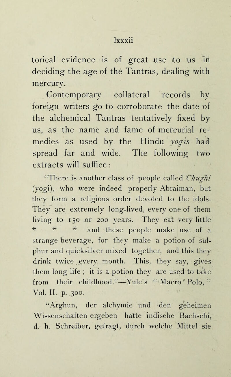 torical evidence is of great use ito us in deciding the age of the Tantras, dealing with mercury. Contemporary collateral records by foreign writers go to corroborate the date of the alchemical Tantras tentatively fixed by us, as the name and fame of mercurial re- medies as used by the Hindu yogis had spread far and wide. The following two extracts will suffice : “There is another class of people called Chughi (yogi), who were indeed properly Abraiman, but they form a religious order devoted to the idols. They are extremely long-lived, every one of them living to 150 or 200 years. They eat very little * * * and these people make use of a strange beverage, for they make a potion of sul- phur and quicksilver mixed together, and this they drink twice every month. This, they say, gives them long life ; it is a potion they are used to take from their childhood.”—Yule’s “ Macro Polo, ” Vol. II. p. 300. “Arghun, der alchymie und den geheimen Wissenschaften ergeben hatte indisehe Bachschi, d. h. Schreiber, gefragt, durch welche Mittel sie
