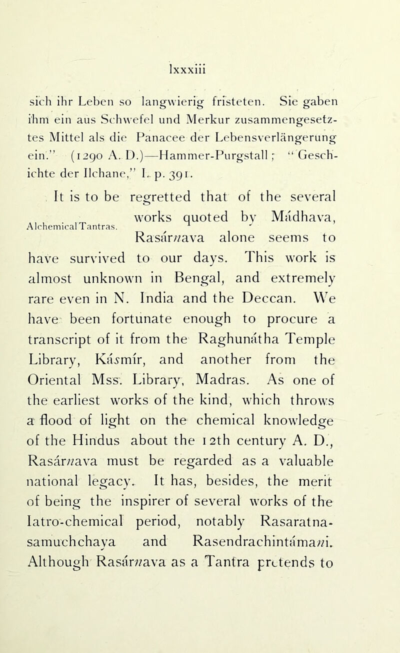 sich ihr Leben so langwierig frfsteten. Sie gaben ihm ein aus Schvvefel und Merkur zusammengesetz- tes Mittel als die Panacee der Lebensverlangerung ein.” (i2go A. D.)—Hammer-Purgstall; ‘‘Gesch- ichte der Ilchane,” L. p. 391. It is to be regretted that of the several works quoted by Madhava, Alchemical Tantras. ^ Rasarz/ava alone seems to have survived to our days. This work is almost unknown in Bengal, and extremely rare even in N. India and the Deccan. We have been fortunate enough to procure a transcript of it from the Raghunatha Temple Library, KiLmfr, and another from the Oriental Mss. Library, Madras. As one of the earliest works of the kind, which throws a flood of light on the chemical knowledge of the Hindus about the 12th century A. D., Rasar/zava must be regarded as a valuable national legacy. It has, besides, the merit of being the inspirer of several works of the latro-chemical period, notably Rasaratna- samuchchaya and Rasendrachintamazzi. Although Rasarzzava as a Tantra pretends to