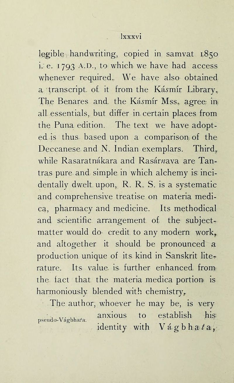 legible handwriting, copied in samvat I-850 i. e. 1793 A.D., to which we have had access whenever required.. We have also obtained a transcript- of. it from the Ka.?mfr Library., The Benares and. the Ka.?mir Mss^. agree: in. all essentials, but differ in, certain places from the Puna edition. The text we have adopt- ed is thus, based upon a comparison of the Deccanese and N. Indian exemplars. Third,. while Rasaratnakara and Rasar;«ava are Tan- tras pure and simple in which alchemy is. inci- dentally dwelt upon, R. R. S. is a systematic and comprehensive treatise on materia medi- ca, pharmacy and medicine. Its methodical and scientific arrangement of the subjectr matter would do credit to any modern work^ and altogether it should be pronounced a production unique of its kind in Sanskrit lite* rature. Its value, is further enhanced, from, the fact that the materia medica portion- is harmoniously blended with chemistry^ The author, whoever he may be, is very ■ ,,, ,, anxious to establish his' pseudo-Vagbhaz^a. identity with VagbhaTa,