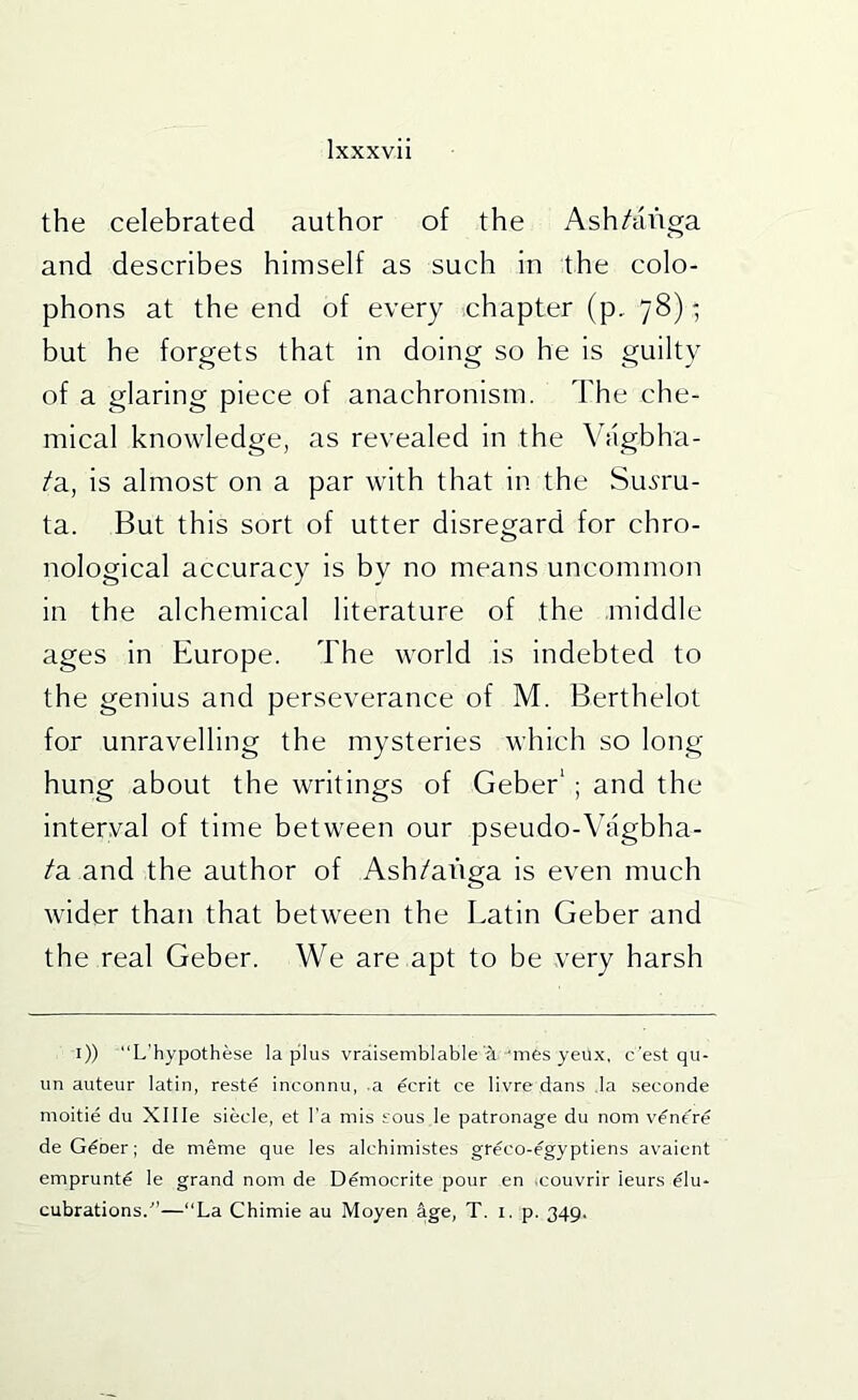 the celebrated author of the Ash/aiiga and describes himself as such in the colo- phons at the end of every chapter (p, 78); but he forgets that in doing so he is guilty of a glaring piece of anachronism. The che- mical knowledge, as revealed in the Viigbha- /a, is almost on a par with that in the Suvru- ta. But this sort of utter disregard for chro- nological accuracy is by no means uncommon in the alchemical literature of the .middle ages in Europe. The world is indebted to the genius and perseverance of M. Berthelot for unravelling the mysteries which so long hung about the writings of Geber’; and the interval of time between our pseudo-Vagbha- /a and the author of Ash/aiiga is even much wider than that between the Latin Geber and the real Geber. We are apt to be very harsh i)) L’hypothese la plus vraisemblable i'mes yeux, c'est qu- un auteur latin, reste inconnu, .a ecrit ce livre dans .la .seconde moitie du Xllle slecle, et I'a mis sous le patronage du nom ventre deG^ner; de meme que les alchimistes greco-egyptiens avaient emprunte le grand nom de Democrite pour en .couvrir leurs elu- cubrations.^’—“La Chimie au Moyen age, T. i. p. 349.