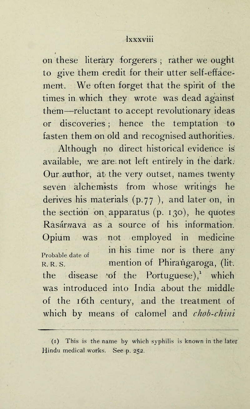 on these literary forgerers ; rather we ought to give them credit for their utter self-efface- ment. We often forget that the spirit of the times in which they wrote was dead against them—reluctant to accept revolutionary ideas or discoveries ; hence the temptation to fasten them on old and recognised authorities. Although no direct historical evidence is available, we are. not left entirely in the dark. Our author, at the very outset, names twenty seven alchemists from whose writings he derives his materials (p.77 ), and later on, in the section on apparatus (p. 130), he quotes Rasar;^ava as a source of his information. Opium was not employed in medicine ^ , ,, , , in his time nor is there any Probable date or •' R. R. s. mention of Phiratigaroga, (lit. the disease *of the Portuguese),^ which was introduced into India about the middle of the 16th century, and the treatment of which by means of calomel and chob-chini (i) This is the name by which syphilis is known in the later Hindu medical works. See p. 252.