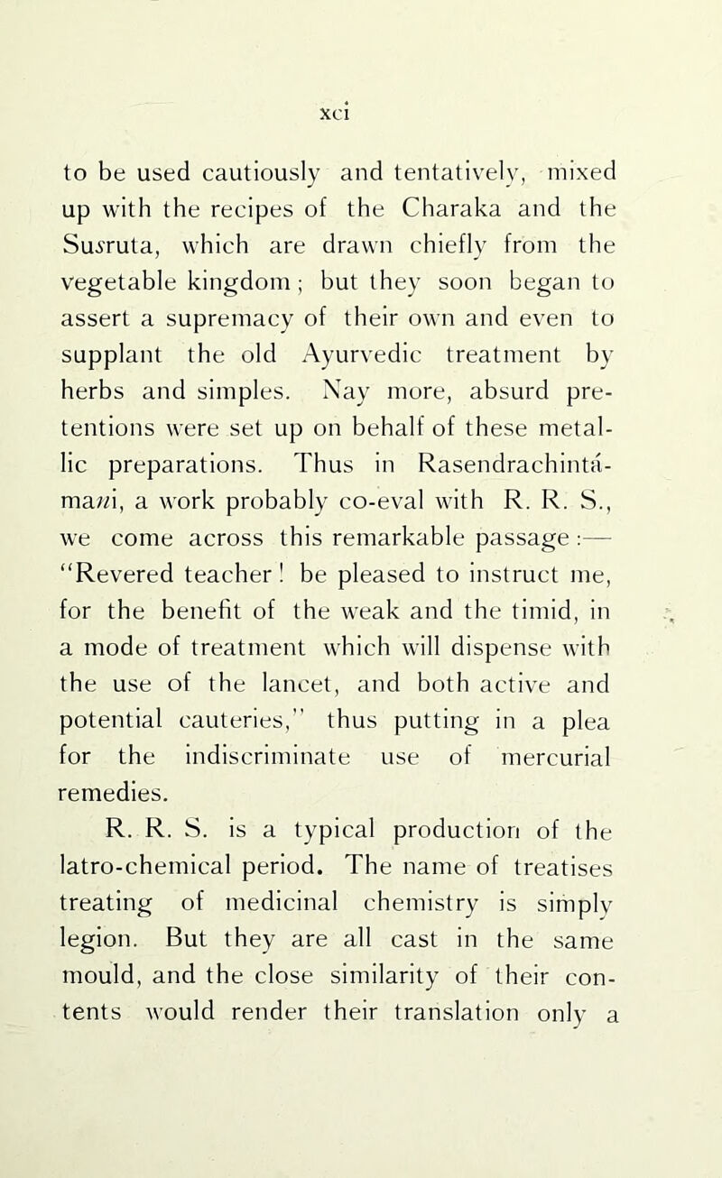 to be used cautiously and tentatively, mixed up with the recipes of the Charaka and the SuiTuta, which are drawn chiefly from the vegetable kingdom ; but they soon began to assert a supremacy of their own and even to supplant the old Ayurvedic treatment by herbs and simples. Nay more, absurd pre- tentions were set up on behalf of these metal- lic preparations. Thus in Rasendrachinta- mawi, a work probably co-eval with R. R. S., we come across this remarkable passage :— “Revered teacher! be pleased to instruct me, for the benefit of the weak and the timid, in a mode of treatment which will dispense with the use of the lancet, and both active and potential cauteries, thus putting in a plea for the Indiscriminate use of mercurial remedies. R. R. S. is a typical production of the latro-chemical period. The name of treatises treating of medicinal chemistry is simplv legion. But they are all cast in the same mould, and the close similarity of their con- tents would render their translation only a