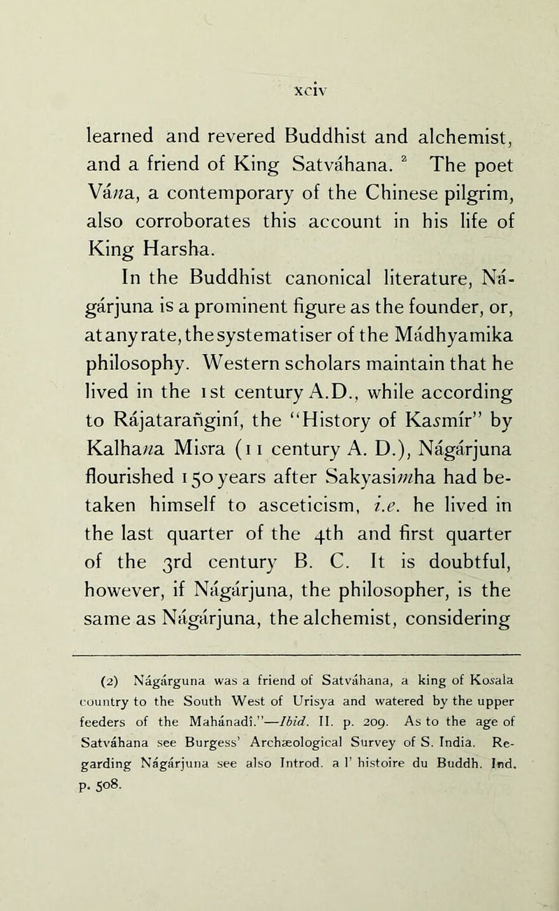 learned and revered Buddhist and alchemist, and a friend of King Satvahana. ^ The poet Va/za, a contemporary of the Chinese pilgrim, also corroborates this account in his life of King Harsha. In the Buddhist canonical literature, Na- garjuna is a prominent figure as the founder, or, atanyrate,thesystematiser of the Madhyamika philosophy. Western scholars maintain that he lived in the ist century A.D., while according to Rajataranginf, the “History of Ka^-mfr” by Kalhawa Mbra (i i century A. D.), Nagarjuna flourished 150 years after Sakyasi;«ha had be- taken himself to asceticism, i.e. he lived in the last quarter of the 4th and first quarter of the 3rd century B. C. It is doubtful, however, if Nagarjuna, the philosopher, is the same as Nagarjuna, the alchemist, considering (2) Nagarguna was a friend of Satvahana, a king of Kosala country to the South West of Urisya and watered by the upper feeders of the Mahanadi.”—Ibid. II. p. 209. As to the age of Satvahana see Burgess’ Archaeological Survey of S. India. Re- garding Nagarjuna see also Introd. a I’ histoire du Buddh. Ind. p. 508.
