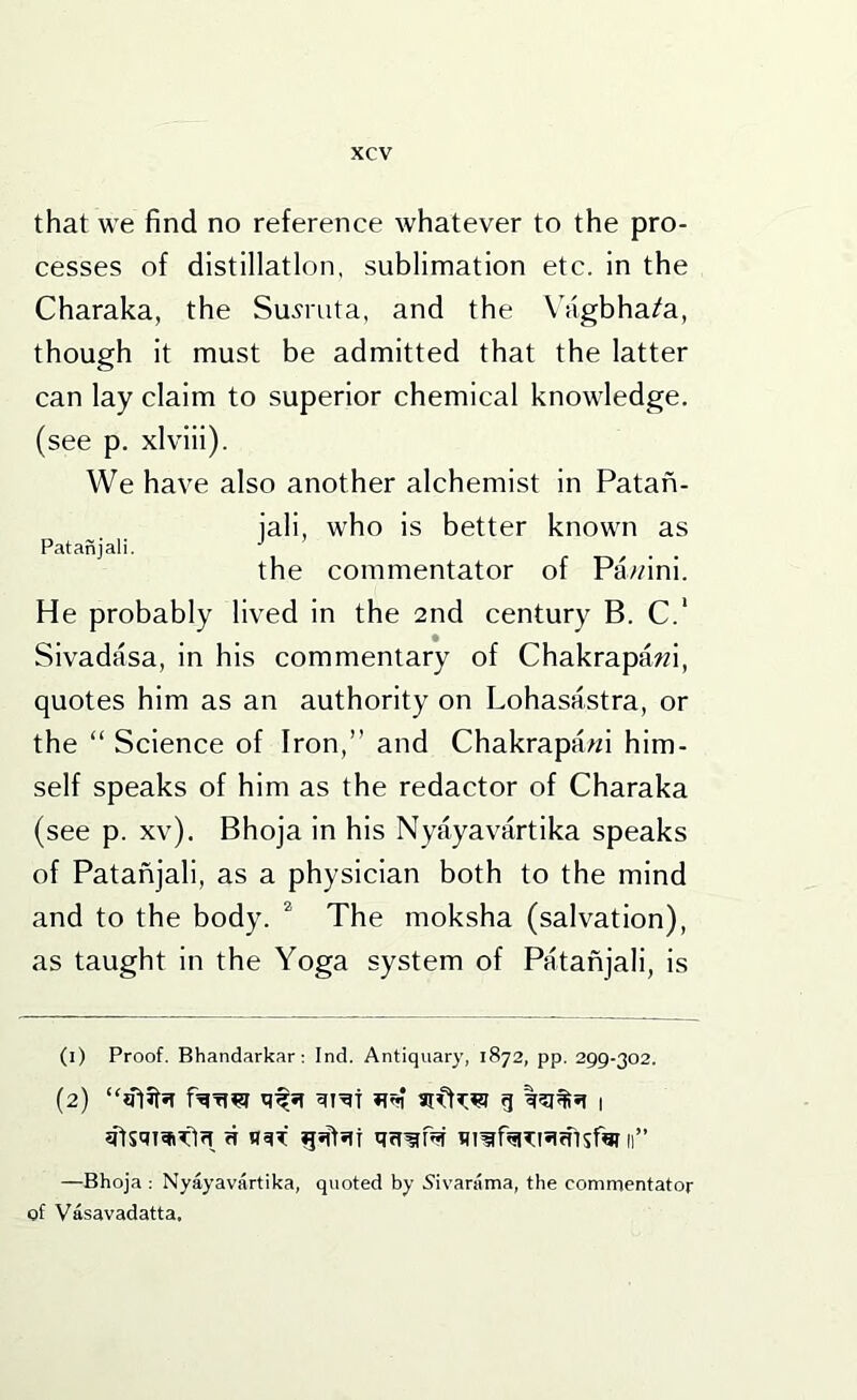 that we find no reference whatever to the pro- cesses of distillation, sublimation etc. in the Charaka, the Su^ruta, and the Wigbha/a, though it must be admitted that the latter can lay claim to superior chemical knowledge, (see p. xlviii). We have also another alchemist in Patan- iali, who is better known as Patanjali. . the commentator of Pawini. He probably lived in the 2nd century B. C.‘ Sivadasa, in his commentary of Chakrapawi, quotes him as an authority on Lohasastra, or the “ Science of Iron,” and Chakrapawi him- self speaks of him as the redactor of Charaka (see p. xv). Bhoja in his Nyayavartika speaks of Patanjali, as a physician both to the mind and to the body. ^ The moksha (salvation), as taught in the Yoga system of Patanjali, is (1) Proof. Bhandarkar; Ind. Antiquary, 1872, pp. 299-302. (2) g 1 ft n«iT qrt^p? 11” —Bhoja ; Nyayavartika, quoted by 5ivarama, the commentator of Vasavadatta,