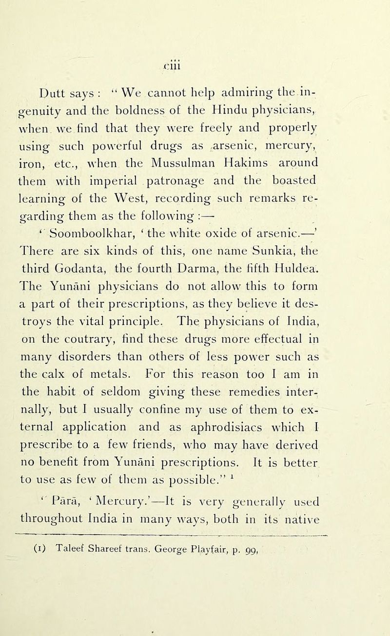 Dutt says : “ VVe cannot help admiring the in- genuity and the boldness of the Hindu physicians, when we find that they were freely and properly using such powerful drugs as arsenic, mercury, iron, etc., when the Mussulman Hakims around them with imperial patronage and the boasted learning of the West, recording such remarks re- garding them as the following :— ‘ Soomboolkhar, ‘ the white oxide of arsenic.—’ There are six kinds of this, one name Sunkia, the third Godanta, the fourth Darma, the fifth Huldea. The Yunani physicians do not allow this to form a part of their prescriptions, as they believe it des- troys the vital principle. The physicians of India, on the contrary, find these drugs more effectual in many disorders than others of less power such as the calx of metals. For this reason too I am in the habit of seldom giving these remedies inter- nally, but I usually confine my use of them to ex- ternal application and as aphrodisiacs which I prescribe to a few friends, who may have derived no benefit from Yunani prescriptions. It is better to use as few of them as possible.” ^ ‘ Para, ‘ Mercury.’—It is very generally used throughout India in many ways, both in its native (i) Taleef Shareef trans. George Playfair, p. 99,