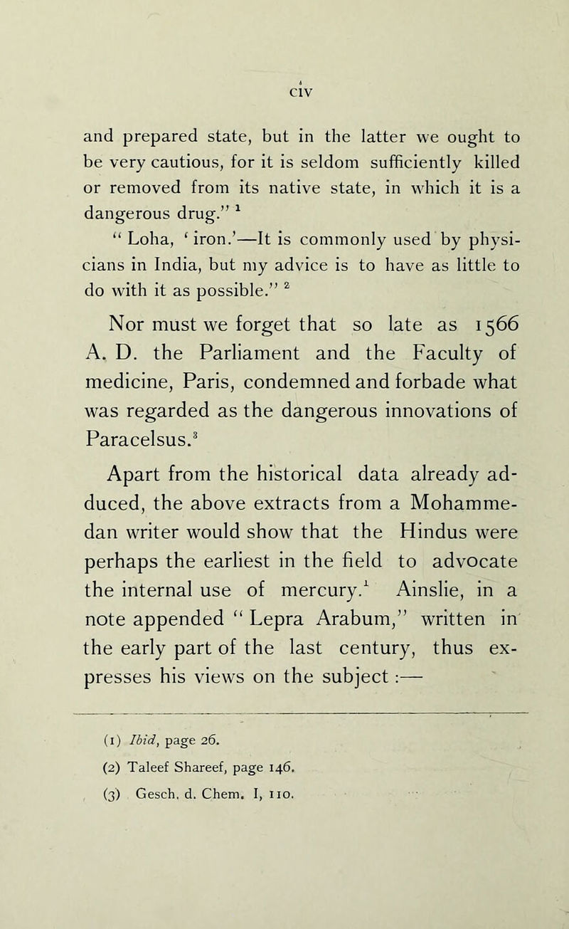 and prepared state, but in the latter we ought to be very cautious, for it is seldom sufficiently killed or removed from its native state, in wdiich it is a dangerous drug.” ^ “ Loha, ‘ iron.’—It is commonly used by physi- cians in India, but my advice is to have as little to do with it as possible.” ^ Nor must we forget that so late as 1566 A. D. the Parliament and the Faculty of medicine, Paris, condemned and forbade what was regarded as the dangerous innovations of Paracelsus.^ Apart from the historical data already ad- duced, the above extracts from a Mohamme- dan writer would show that the Hindus were perhaps the earliest in the field to advocate the internal use of mercury.'^ Ainslie, in a note appended “ Lepra Arabum,” written in the early part of the last century, thus ex- presses his views on the subject:— (1) Ibid, page 26. (2) Taleef Shareef, page 146.