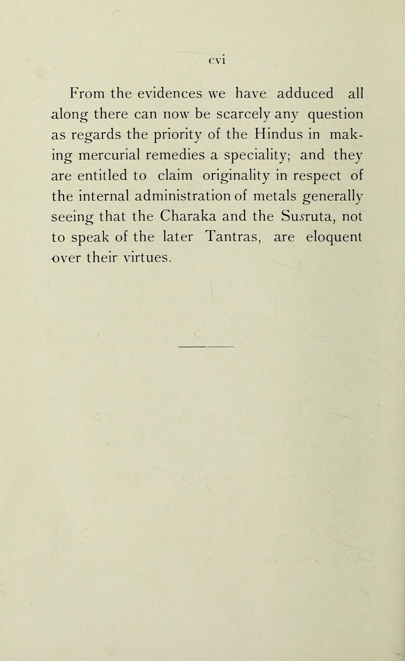 F'rom the evidences we have adduced all along there can now be scarcely any question as regards the priority of the Hindus in mak- ing mercurial remedies a speciality; and they are entitled to claim originality in respect of the internal administration of metals generally seeing that the Charaka and the Su^ruta, not to speak of the later Tantras, are eloquent over their virtues.