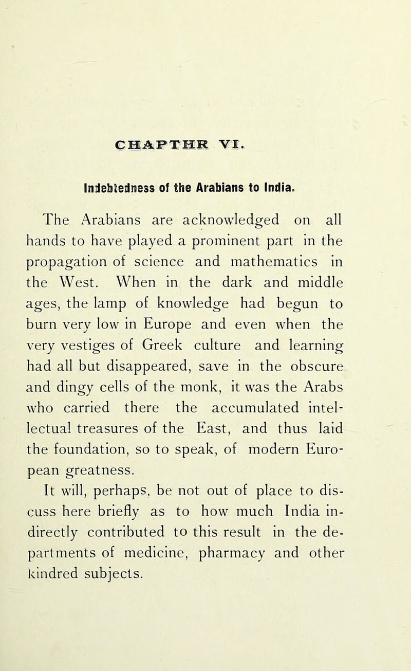 Inilebledness of the Arabians to India. The Arabians are acknowledged on all hands to have played a prominent part in the propagation of science and mathematics in the West. When in the dark and middle ages, the lamp of knowledge had begun to burn very low in Europe and even when the very vestiges of Greek culture and learning had all but disappeared, save in the obscure and dingy cells of the monk, it was the Arabs who carried there the accumulated intel- lectual treasures of the East, and thus laid the foundation, so to speak, of modern Euro- pean greatness. It will, perhaps, be not out of place to dis- cuss here briefly as to how much India in- directly contributed to this result in the de- partments of medicine, pharmacy and other kindred subjects.