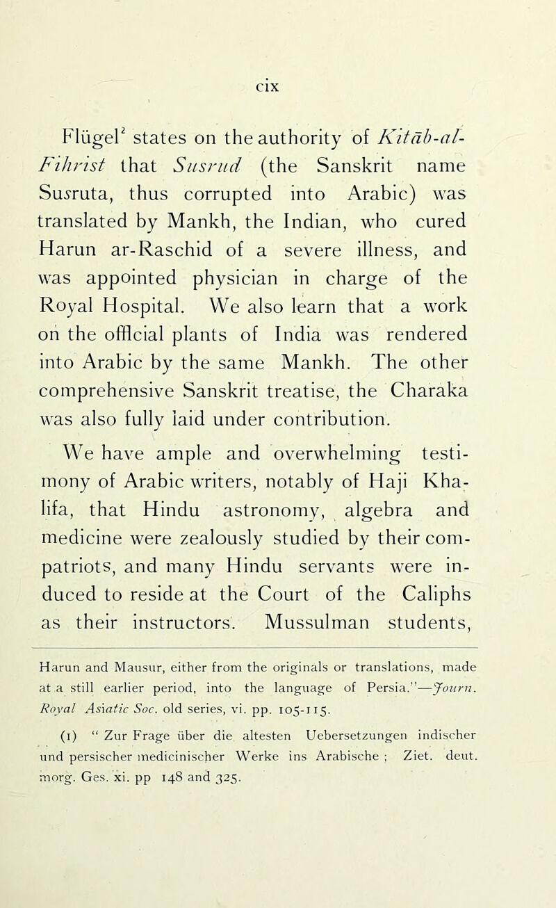 Fliigel^ states on the authority of K'ltdh-ol- Fihrist that Sitsnid (the Sanskrit name Su^ruta, thus corrupted into Arabic) was translated by Mankh, the Indian, who cured Harun ar-Raschid of a severe illness, and was appointed physician in charge of the Royal Hospital. We also learn that a work on the official plants of India was rendered into Arabic by the same Mankh. The other comprehensive Sanskrit treatise, the Charaka was also fully laid under contribution. We have ample and overwhelming testi- mony of Arabic writers, notably of Haji Kha- lifa, that Hindu astronomy, algebra and medicine were zealously studied by their com- patriots, and many Hindu servants were in- duced to reside at the Court of the Caliphs as their instructors. Mussulman students, Harun and Mansur, either from the originals or translations, made at a still earlier period, into the language of Persia.”—Joitni. Royal Asxatic Soc. old series, vi. pp. 105-115. (i) “ Zur Frage iiber die altesten Uebersetzungen indischer und persischer medicinischer Werke ins Arabische ; Ziet. deut. morg. Ges. xi. pp 148 and 325.