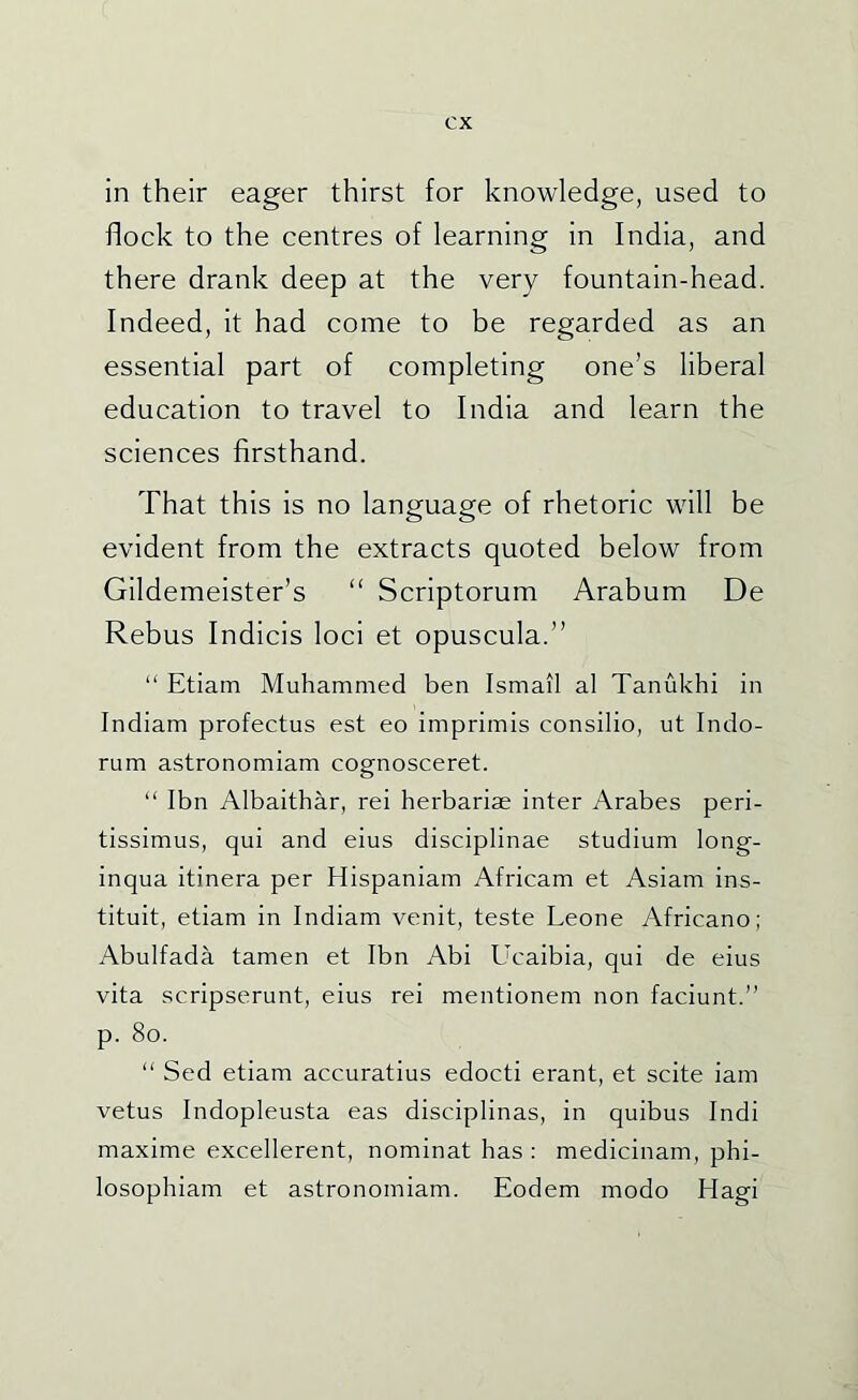 in their eager thirst for knowledge, used to flock to the centres of learning in India, and there drank deep at the very fountain-head. Indeed, it had come to be regarded as an essential part of completing one’s liberal education to travel to India and learn the sciences firsthand. That this is no language of rhetoric will be evident from the extracts quoted below from Gildemeister’s “ Scriptorum Arabum De Rebus Indicis loci et opuscula.” “ Etiam Muhammed ben Ismail al Tanukhi in Indiam profectus est eo imprimis consilio, ut Indo- rum astronomiam cognosceret. “ Ibn Albaithar, rei herbariae inter Arabes peri- tissimus, qui and eius disciplinae studium long- inqua itinera per Hispaniam Africam et Asiam ins- tituit, etiam in Indiam venit, teste Leone Africano; Abulfada tamen et Ibn Abi Ucaibia, qui de eius vita scripserunt, eius rei mentionem non faciunt.” p. 8o. “ Sed etiam accuratius edocti erant, et scite iam vetus Indopleusta eas disciplinas, in quibus Indi maxime excellerent, nominat has : medicinam, phi- losophiam et astronomiam. Eodem modo Hagi