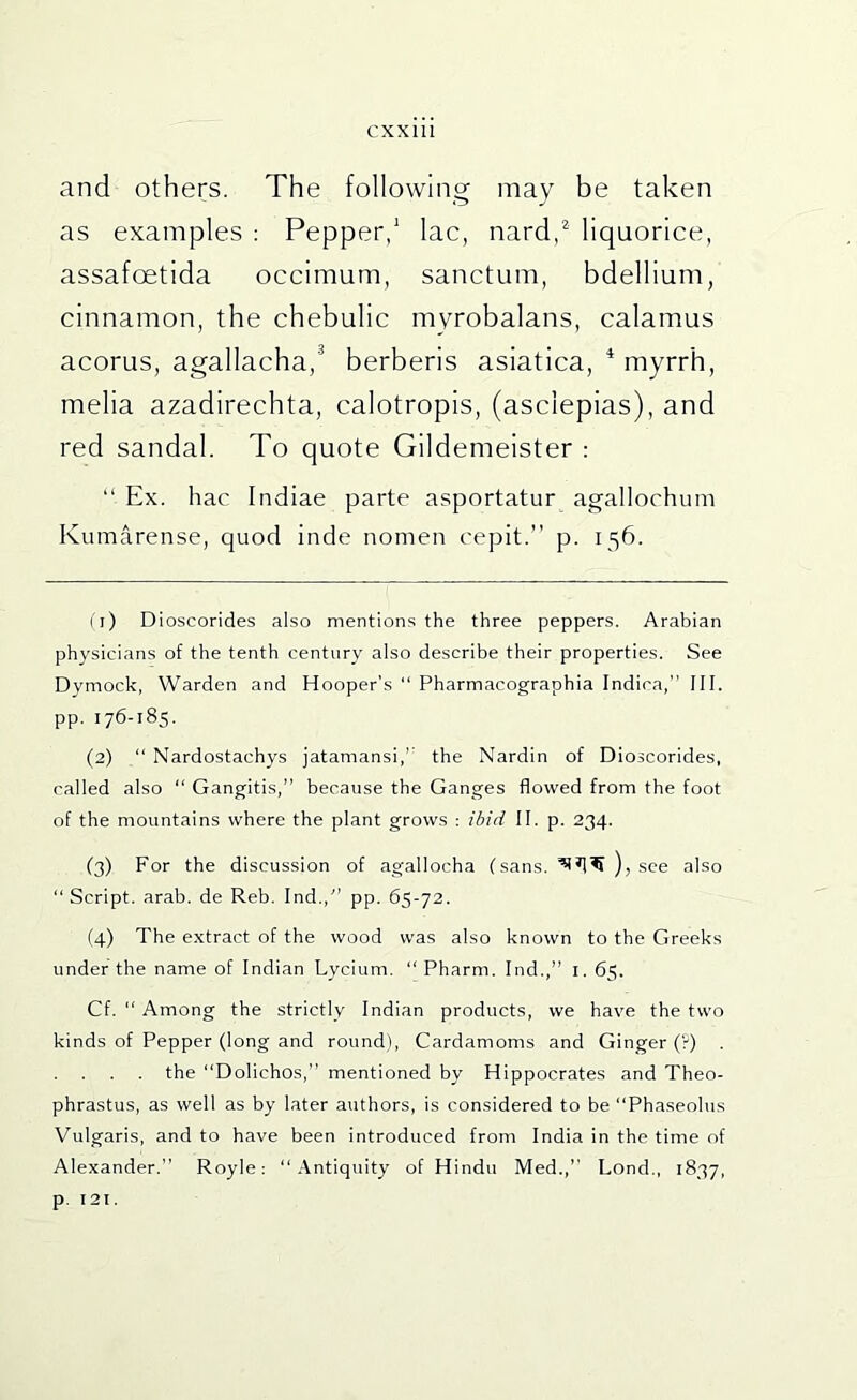 and others. The following may be taken as examples ; Pepper/ lac, nard,^ liquorice, assafoetida occimum, sanctum, bdellium, cinnamon, the chebulic myrobalans, calamus acorus, agallacha,^ berberis asiatica, * myrrh, melia azadirechta, calotropis, (asclepias), and red sandal. To quote Gildemeister : “ Ex. hac Indiae parte asportatur agallochum Kumarense, quod inde nomen ceplt.” p. 156. ( i) Dioscorides also mentions the three peppers. Arabian physicians of the tenth century also describe their properties. See Dymock, Warden and Hooper's “ Pharmacographia Indica, III. pp. 176-185. (2) “ Nardostachys jatamansi,’’ the Nardin of Dioscorides, called also “ Gangitis,” because the Ganges flowed from the foot of the mountains where the plant grows : ibid II. p. 234. (3) For the discussion of agallocha (sans, ), see also “ Script, arab. de Reb. Ind.,'’ pp. 65-72. (4) The e.xtract of the wood was also known to the Greeks under the name of Indian Lycium. “ Pharm. Ind.,” i. 65. Cf. “ Among the strictly Indian products, we have the two kinds of Pepper (long and round). Cardamoms and Ginger (V) . . . . . the “Dolichos,” mentioned by Hippocrates and Theo- phrastus, as well as by later authors, is considered to be “Phaseolus Vulgaris, and to have been introduced from India in the time of Alexander.” Royle: “Antiquity of Hindu Med.,” Lond., 1837, p. 121.