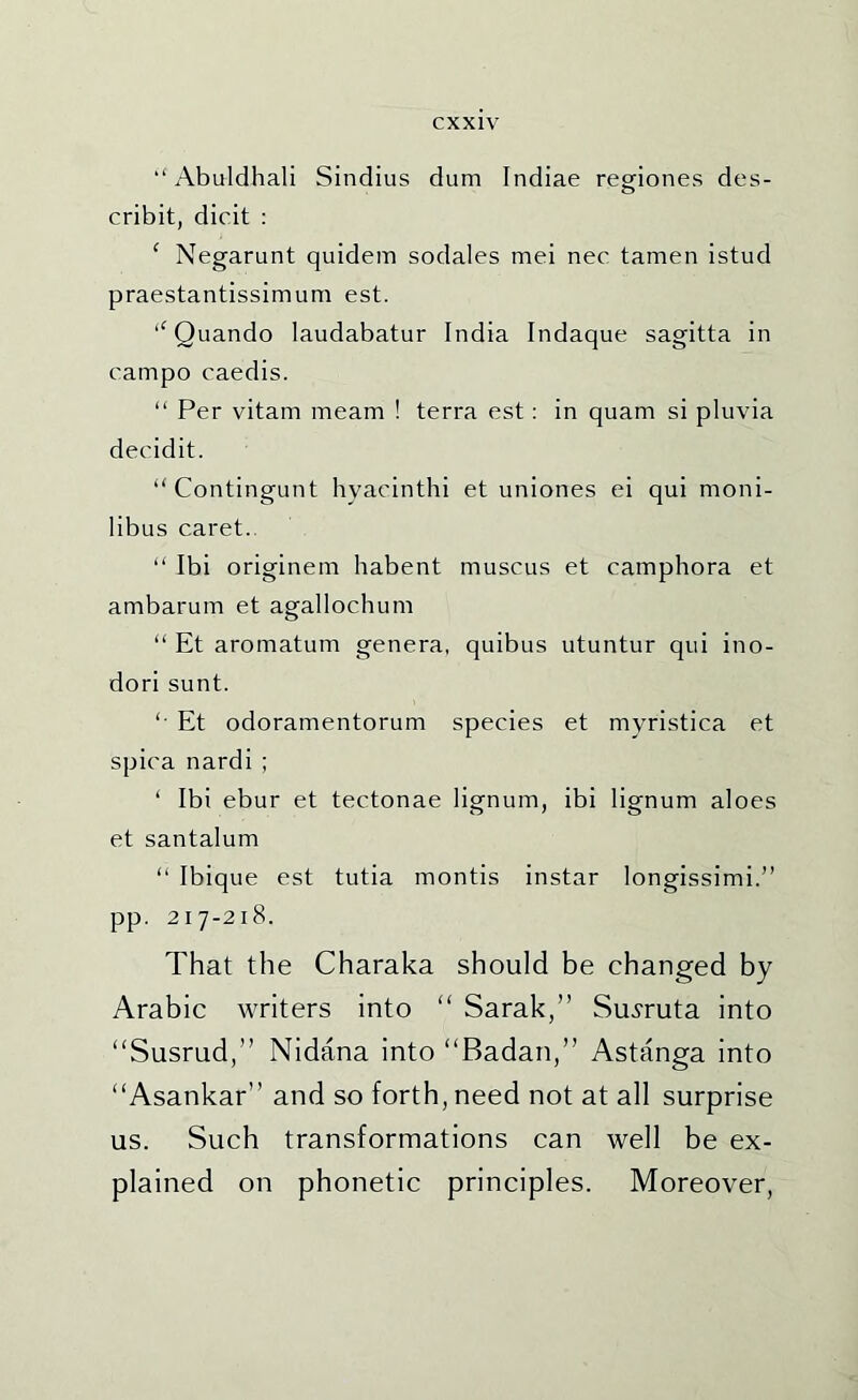 Abuldhali Sindius dum Indiae regiones des- cribit, dicit : ^ Negarunt quidem sodales mei nec tamen istud praestantissimum est. Quando laudabatur India Indaque sagitta in campo caedis. “ Per vitam meam ! terra est: in quam si pluvia decidit. “Contingunt hyacinthi et uniones ei qui moni- libus caret.. “ Ibi originem habent muscus et camphora et ambarum et agallochum “ Et aromatum genera, quibus utuntur qui ino- dori sunt. '• Et odoramentorum species et myristica et spica nardi ; ‘ Ibi ebur et tectonae lignum, ibi lignum aloes et santalum “ Ibique est tutia montis instar longissimi.” pp. 217-218. That the Charaka should be changed by Arabic writers into “ Sarak,” Su^ruta into “Susrud,” Nidana into “Badan,” Astanga into “Asankar” and so forth, need not at all surprise us. Such transformations can well be ex- plained on phonetic principles. Moreover,