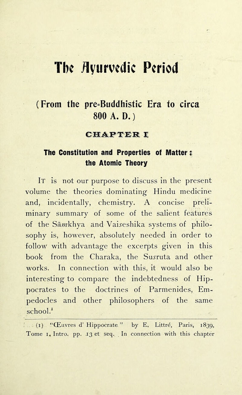 The /Ivurvcdic Period (From the pre=Buddhistic Era to circa 800 A. D.) 1 The Constitution and Properties of Matter t the Atomic Theory It is not our purpose to discuss in the present volume the theories dominating Hindu medicine and, incidentally, chemistry. A concise preli- minary summary of some of the salient features of the Sci^/zkhya and Vai^-eshika systems of philo- sophy is, however, absolutely needed in order to follow with advantage the excerpts given in this book from the Charaka, the Su^'ruta and other works. In connection with this, it would also be interesting to compare the indebtedness of Hip- pocrates to the doctrines of Parmenides, Em- pedocles and other philosophers of the same school.^ (i) “Qiuvres d’ Hippocrate ” by E. Littre, Paris, 1839,