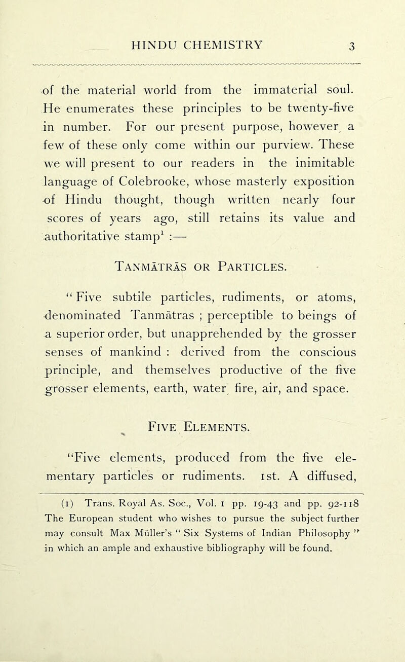 of the material world from the immaterial soul. He enumerates these principles to be twenty-five in number. For our present purpose, however a few of these only come within our purview. These we will present to our readers in the inimitable language of Colebrooke, whose masterly exposition of Hindu thought, though written nearly four scores of years ago, still retains its value and authoritative stamp^ :— Tanmatras or Particles. “ Five subtile particles, rudiments, or atoms, denominated Tanmatras ; perceptible to beings of a superior order, but unapprehended by the grosser senses of mankind : derived from the conscious principle, and themselves productive of the five grosser elements, earth, water fire, air, and space. Five Elements. “Five elements, produced from the five ele- mentary particles or rudiments, ist. A diffused, (i) Trans. Royal As. Soc., Vol. i pp. 19-43 and pp. 92-118 The European student who wishes to pursue the subject further may consult Max Muller’s “ Six Systems of Indian Philosophy in which an ample and exhaustive bibliography will be found.