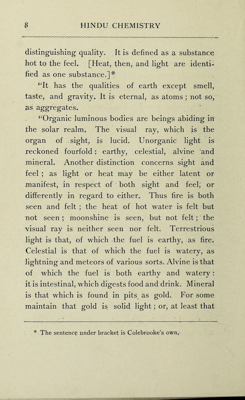 distinguishing quality. It is defined as a substance hot to the feel. [Heat, then, and light are identi- fied as one substance.]* “It has the qualities of earth except smell, taste, and gravity. It is eternal, as atoms ; not so, 3.S aggregates. “Organic luminous bodies are beings abiding in the solar realm. The visual ray, which is the organ of sight, is lucid. Unorganic light is reckoned fourfold : earthy, celestial, alvine and mineral. Another distinction concerns sight and feel ; as light or heat may be either latent or manifest, in respect of both sight and feel; or differently in regard to either. Thus fire is both seen and felt ; the heat of hot water is felt but not seen ; moonshine is seen, but not felt;' the visual ray is neither seen nor felt. Terrestrious light is that, of which the fuel is earthy, as fire. Celestial is that of which the fuel is watery, as lightning and meteors of various sorts. Alvine is that of which the fuel is both earthy and watery: it is intestinal, which digests food and drink. Mineral is that which is found in pits as gold. For some maintain that gold is solid light; or, at least that * The sentence under bracket is Colebrooke's own.