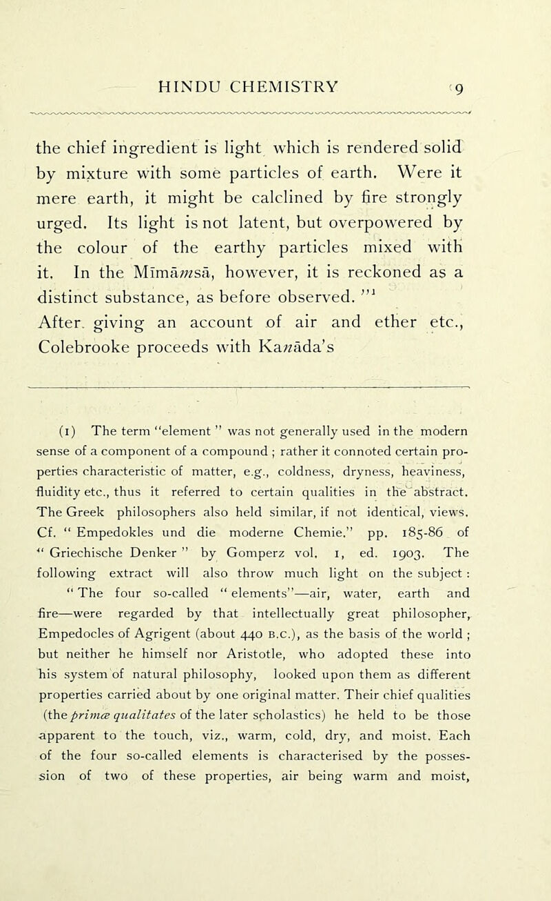 the chief ingredient is light which is rendered solid by mixture with some particles of earth. Were it mere earth, it might be calclined by 6re strongly urged. Its light is not latent, but overpowered by the colour of the earthy particles mixed with it. In the Mimawsa, however, it is reckoned as a distinct substance, as before observed. After, giving an account of air and ether etc., Colebrooke proceeds with Kawada’s (i) The term “element ” was not generally used in the modern sense of a component of a compound ; rather it connoted certain pro- perties characteristic of matter, e.g., coldness, dryness, heaviness, fluidity etc., thus it referred to certain qualities in the abstract. The Greek philosophers also held similar, if not identical, views. Cf. “ Empedokles und die moderne Chemie.” pp. 185-86 of “ Griechische Denker ’’ by Gomperz vol. i, ed. 1903. The following extract will also throw much light on the subject ; “ The four so-called “ elements”—air, water, earth and fire—were regarded by that intellectually great philosopher, Empedocles of Agrigent (about 440 B.C.), as the basis of the world ; but neither he himself nor Aristotle, who adopted these into his system of natural philosophy, looked upon them as different properties carried about by one original matter. Their chief qualities {the primes qualitates oifheXzter schoX&stics) he held to be those apparent to the touch, viz., warm, cold, dry, and moist. Each of the four so-called elements is characterised by the posses- sion of two of these properties, air being warm and moist.