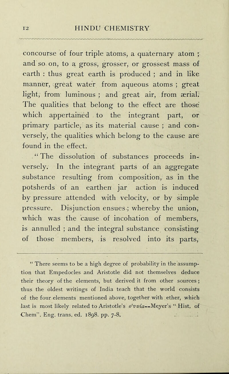 concourse of four triple atoms, a quaternary atom ; and so. on, to a gross, grosser, or grossest mass of earth : thus great earth is produced ; and in like manner, great water from aqueous atoms ; great light, from luminous ; and great air, from aerialf The qualities that belong to the effect are those which appertained to the integrant part, or primary particle, as its material cause ; and con- versely, the qualities which belong to the cause are found in the effect. “ The dissolution of substances proceeds in- versely, In the integrant parts of an aggregate substance resulting from composition, as in the potsherds of an earthen jar action is induced by pressure attended with velocity, or by simple pressure. Disjunction ensues.; whereby the union, which was the cause of incohation of members, is annulled ; and the integral substance consisting of those members, is resolved into its parts. “ There seems to be a high degree of probability in the assump- tion that Empedocles and Aristotle did not themselves deduce their theory of the elements, but derived it from other sources ; thus the oldest writings of India teach that the world consists of the four elements mentioned above, together with ether, which last is most likely related to Aristotle’s o'vvia—Meyer’s “ Hist, of Chem”. Eng. trans. ed. 1898. pp. 7-8.