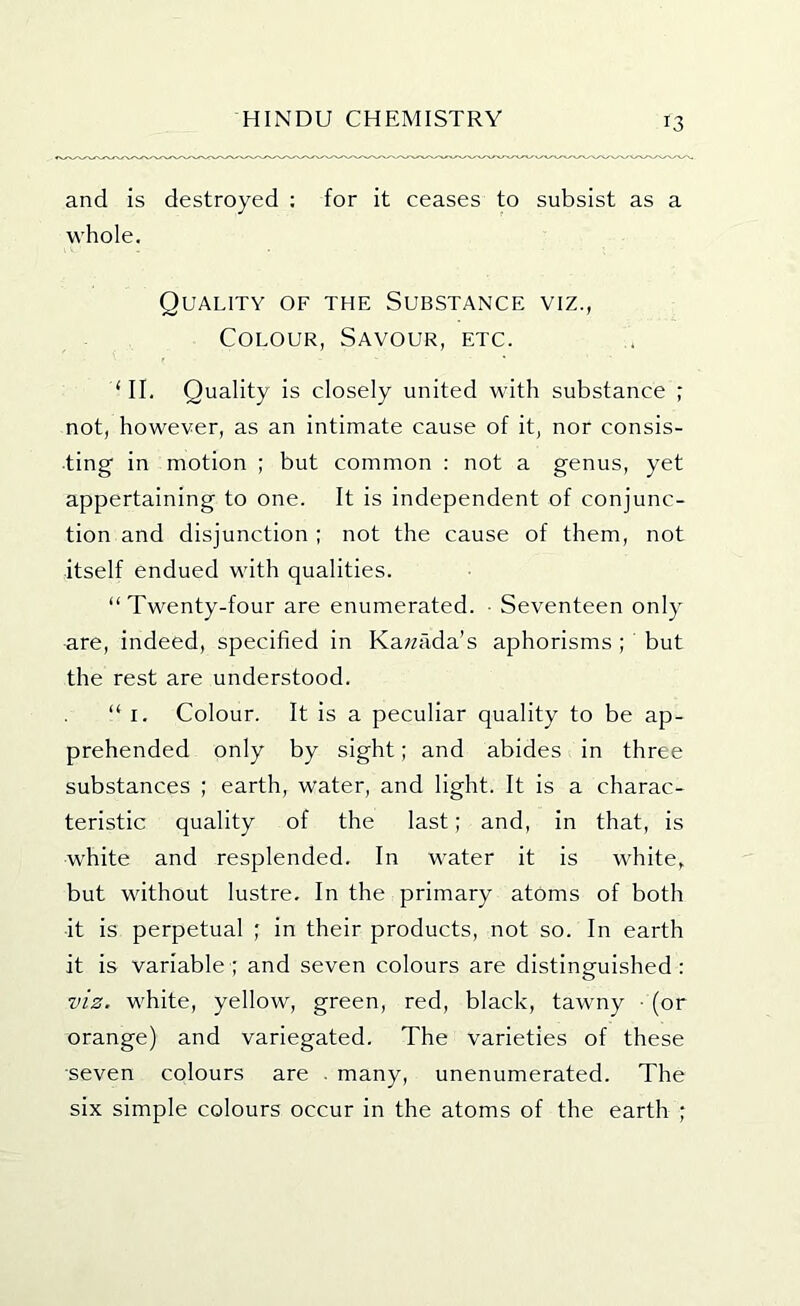 and is destroyed ; for it ceases to subsist as a whole. Quality of the Substance viz., Colour, Savour, etc. ‘II. Quality is closely united with substance ; not, however, as an intimate cause of it, nor consis- ting' in motion ; but common : not a genus, yet appertaining to one. It is independent of conjunc- tion and disjunction ; not the cause of them, not itself endued with qualities. “ Twenty-four are enumerated. ■ Seventeen only are, indeed, specified in Ka;zada’s aphorisms ; but the rest are understood. “ I. Colour. It is a peculiar quality to be ap- prehended only by sight; and abides in three substances ; earth, water, and light. It is a charac- teristic quality of the last; and, in that, is white and resplended. In water it is white, but without lustre. In the primary atoms of both it is perpetual ; in their products, not so. In earth it is variable; and seven colours are distinguished: viz. white, yellow, green, red, black, tawny • (or orange) and variegated. The varieties of these seven colours are . many, unenumerated. The six simple colours occur in the atoms of the earth ;