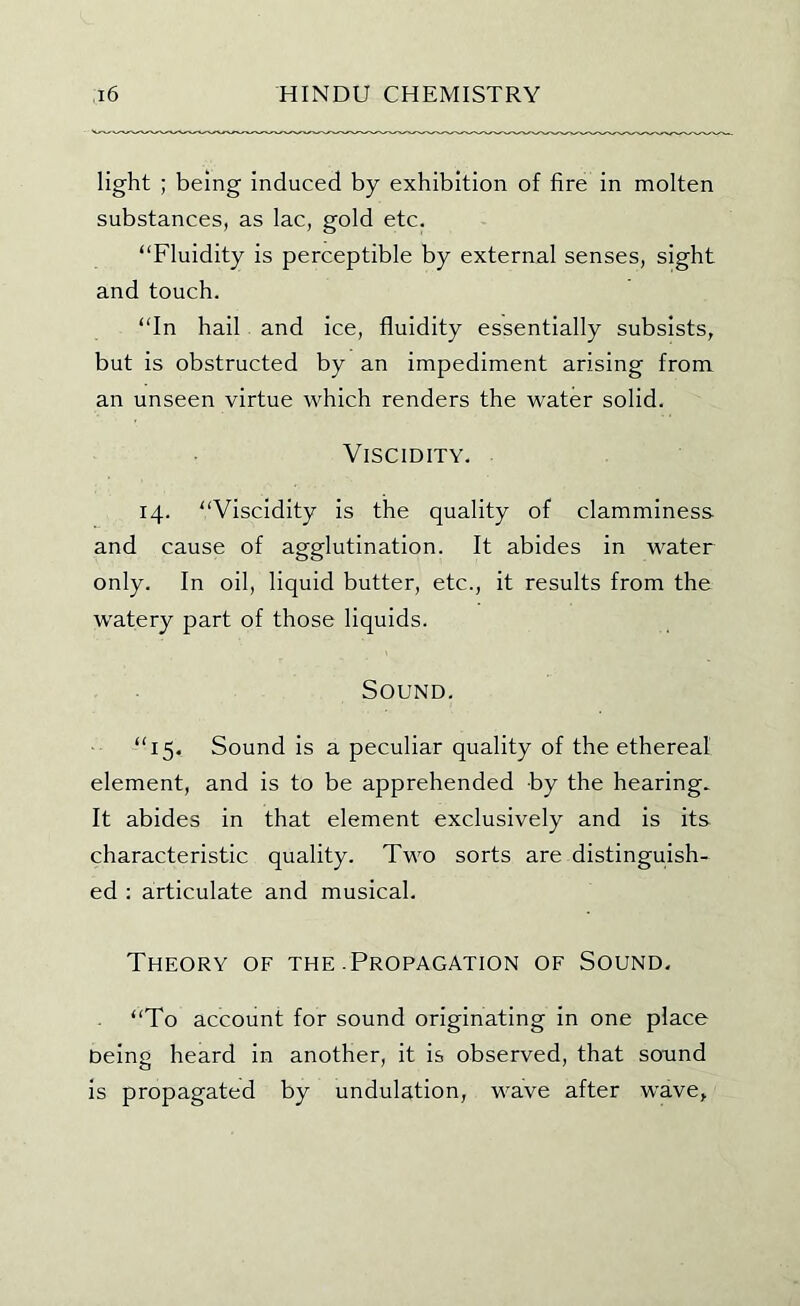 light ; being induced by exhibition of fire in molten substances, as lac, gold etc. “Fluidity is perceptible by external senses, sight and touch. “In hail and ice, fluidity essentially subsists, but is obstructed by an impediment arising from an unseen virtue which renders the water solid. Viscidity. 14. “Viscidity is the quality of clamminess and cause of agglutination. It abides in water only. In oil, liquid butter, etc., it results from the watery part of those liquids. Sound. “15. Sound is a peculiar quality of the ethereal element, and is to be apprehended by the hearing.. It abides in that element exclusively and is its characteristic quality. Two sorts are distinguish- ed : articulate and musical. Theory of the .Propagation of Sound. “To account for sound originating in one place being heard in another, it is observed, that sound is propagated by undulation, wave after wave,